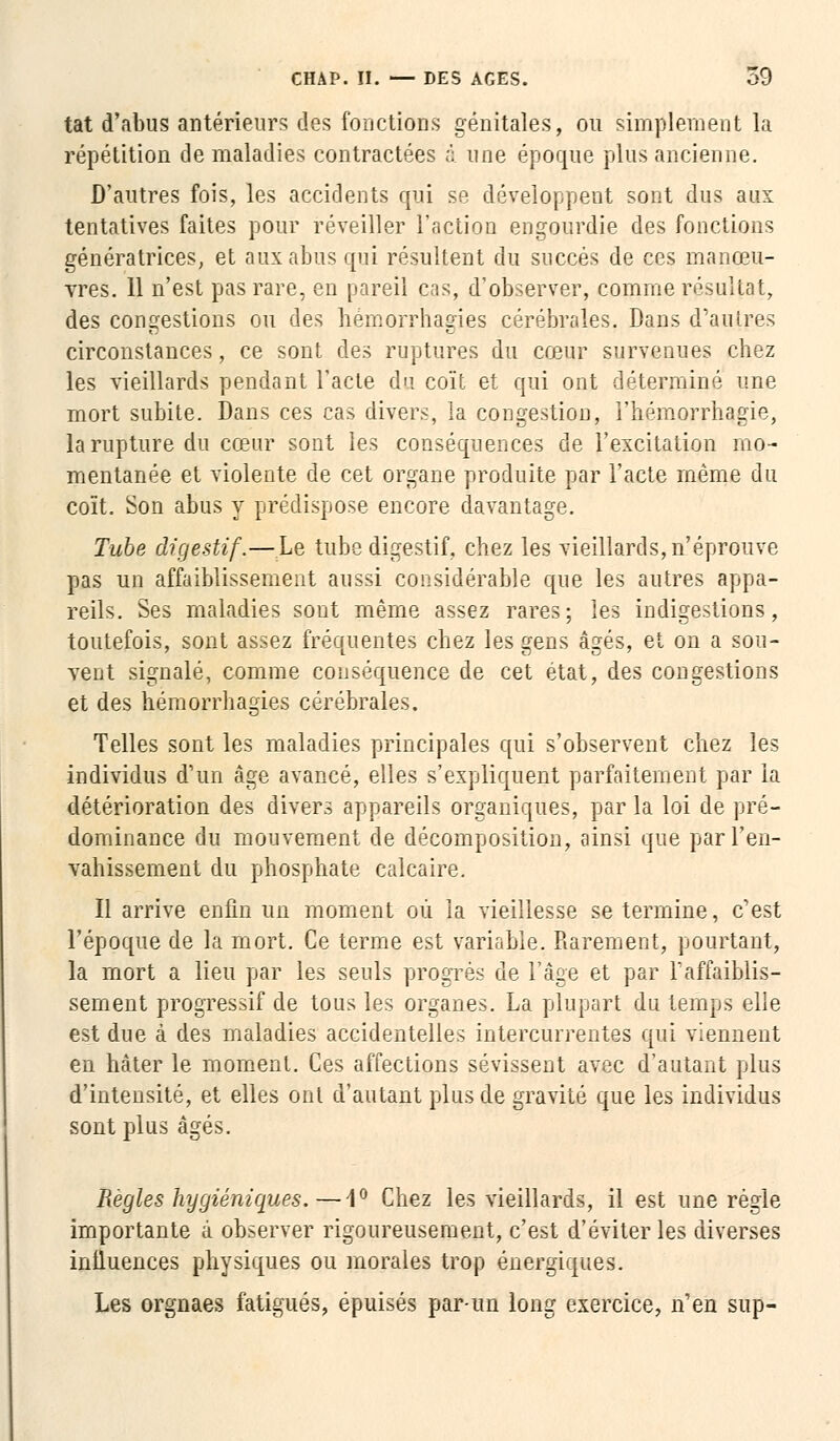 tat d'abus antérieurs des fonctions génitales, ou simplement la répétition de maladies contractées à une époque plus ancienne. D'autres fois, les accidents qui se développent sont dus aux tentatives faites pour réveiller l'action engourdie des fonctions génératrices, et aux abus qui résultent du succès de ces manœu- vres. 11 n'est pas rare, en pareil cas, d'observer, comme résultat, des congestions ou des hémorrhagies cérébrales. Dans d'autres circonstances, ce sont des ruptures du cœur survenues chez les vieillards pendant l'acte du coït et qui ont déterminé une mort subite. Dans ces cas divers, la congestion, l'hémorrhagie, la rupture du cœur sont les conséquences de l'excitation mo- mentanée et violente de cet organe produite par l'acte même du coït. Son abus y prédispose encore davantage. Tube digestif.—Le tube digestif, chez les vieillards,n'éprouve pas un affaiblissement aussi considérable que les autres appa- reils. Ses maladies sont même assez rares; les indigestions, toutefois, sont assez fréquentes chez les gens âgés, et on a sou- vent signalé, comme conséquence de cet état, des congestions et des hémorrhagies cérébrales. Telles sont les maladies principales qui s'observent chez les individus d'un âge avancé, elles s'expliquent parfaitement par la détérioration des divers appareils organiques, par la loi de pré- dominance du mouvement de décomposition, ainsi que par l'en- vahissement du phosphate calcaire. Il arrive enfin un moment où la vieillesse se termine, c'est l'époque de la mort. Ce terme est variable. Rarement, pourtant, la mort a lieu par les seuls progrés de l'âge et par l'affaiblis- sement progressif de tous les organes. La plupart du temps elle est due à des maladies accidentelles intercurrentes qui viennent en hâter le moment. Ces affections sévissent avec d'autant plus d'intensité, et elles ont d'autant plus de gravité que les individus sont plus âgés. Règles hygiéniques.—1° Chez les vieillards, il est une règle importante à observer rigoureusement, c'est d'éviter les diverses influences physiques ou morales trop énergiques. Les orgnaes fatigués, épuisés par-un long exercice, n'en sup-