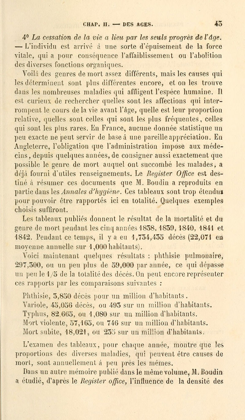 4° La cessation de la vie a lieu par les seuls progrès de Vâge. — L'individu est arrivé à une sorte d'épuisement de la force vitale, qui a pour conséquence l'affaiblissement ou l'abolition des diverses fonctions organiques. Voilà des genres de mort assez différents, mais les causes qui les déterminent sont plus différentes encore, et on les trouve dans les nombreuses maladies qui affligent l'espèce humaine. Il est curieux de rechercher quelles sont les affections qui inter- rompent le cours de la vie avant l'âge, quelle est leur proportion relative, quelles sont celles qui sont les plus fréquentes, celles qui sont les plus rares. En France, aucune donnée statistique un peu exacte ne peut servir de base à une pareille appréciation. En Angleterre, l'obligation que l'administration impose aux méde- cins, depuis quelques années, de consigner aussi exactement que possible le genre de mort auquel ont succombé les malades, a déjà fourni d'utiles renseignements. Le Register Office est des- tiné à résumer ces documents que M. Boudin a reproduits en partie dans les Annales d'hygiène. Ces tableaux sont trop étendus pour pouvoir être rapportés ici en totalité. Quelques exemples choisis suffiront. Les tableaux publiés donnent le résultat de la mortalité et du genre de mort pendant les cinq années 1858, 4859, 1840, 1841 et 4842. Pendant ce temps, il y a eu 4,754,455 décès (22,071 en moyenne annuelle sur 1,000habitants). Voici maintenant quelques résultats : phthisie pulmonaire, 297,500, ou un peu plus de 59,000 par année, ce qui dépasse un peu le 1/5 de la totalité des décès. On peut encore représenter ces rapports par les comparaisons suivantes : Phthisie, 5,850 décès pour un million d'habitants. Variole, 45,056 décès, ou 495 sur un million d'habitants. Typhus, 82.665, ou 4,080 sur un million d'habitants. Mort violente, 57,465, ou 746 sur un million d'habitants. Mort subite, 48,024, ou 25o sur un million d'habitants. L'examen des tableaux, pour chaque année, montre que les proportions des diverses maladies, qui peuvent être causes de mort, sont annuellement à peu prés les mêmes. Dans un autre mémoire publié dans le même volume, M. Boudin a étudié, d'après le Register office, l'inlluence de la densité des