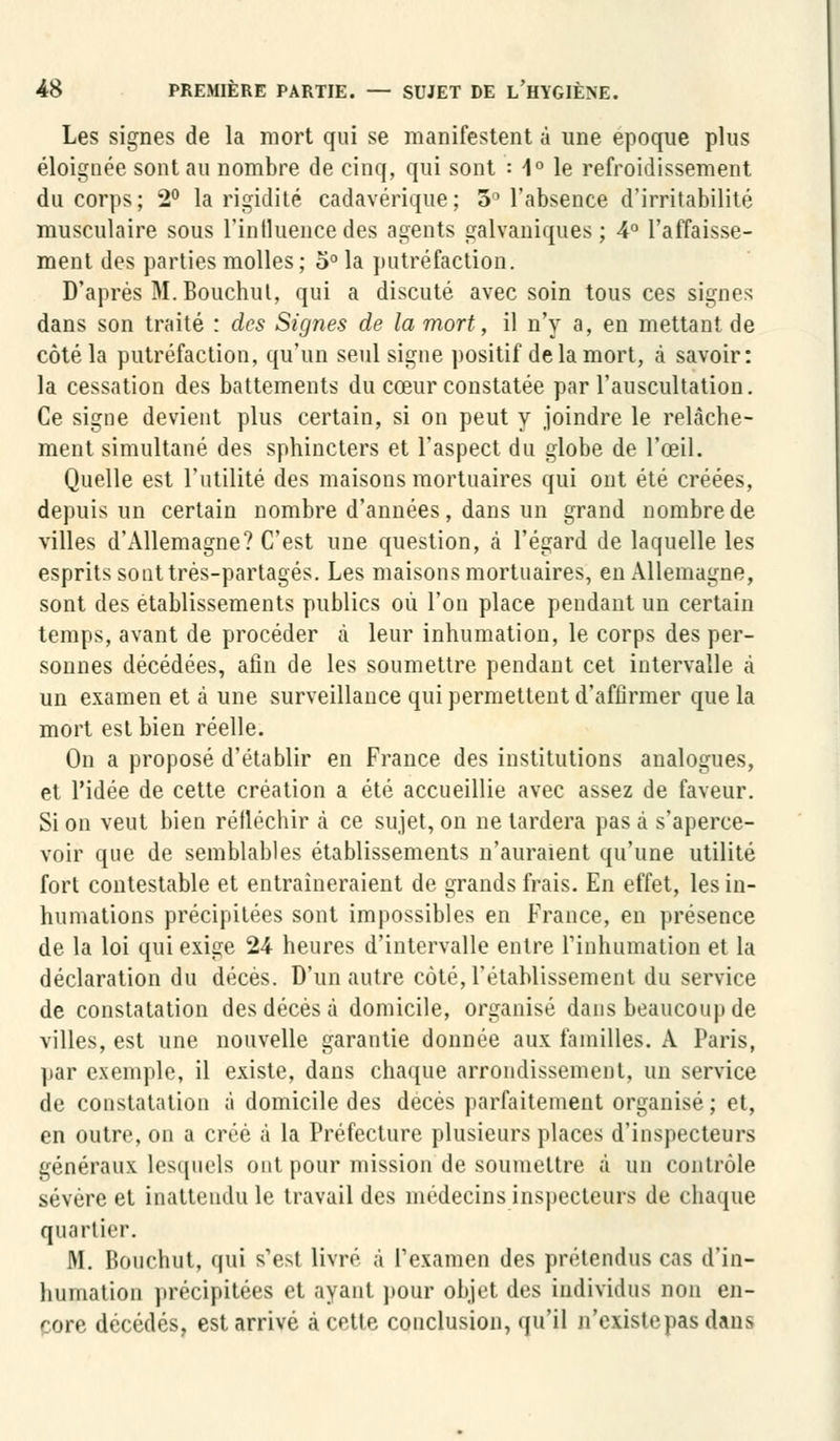 Les signes de la mort qui se manifestent à une époque plus éloignée sont au nombre de cinq, qui sont : 1° le refroidissement du corps; 2° la rigidité cadavérique; 5° l'absence d'irritabilité musculaire sous l'influence des agents galvaniques; 4° l'affaisse- ment des parties molles; o° la putréfaction. D'après M. Bouchul, qui a discuté avec soin tous ces signes dans son traité : des Signes de la mort, il n'y a, en mettant de côté la putréfaction, qu'un seul signe positif de la mort, à savoir: la cessation des battements du cœur constatée par l'auscultation. Ce signe devient plus certain, si on peut y joindre le relâche- ment simultané des sphincters et l'aspect du globe de l'œil. Quelle est l'utilité des maisons mortuaires qui ont été créées, depuis un certain nombre d'années, dans un grand nombre de villes d'Allemagne? C'est une question, à l'égard de laquelle les esprits sont très-partages. Les maisons mortuaires, en Allemagne, sont des établissements publics où l'on place pendant un certain temps, avant de procéder à leur inhumation, le corps des per- sonnes décédées, afin de les soumettre pendant cet intervalle à un examen et à une surveillance qui permettent d'affirmer que la mort est bien réelle. On a proposé d'établir en France des institutions analogues, et l'idée de cette création a été accueillie avec assez de faveur. Si on veut bien réfléchir à ce sujet, on ne tardera pas à s'aperce- voir que de semblables établissements n'auraient qu'une utilité fort contestable et entraîneraient de grands frais. En effet, les in- humations précipitées sont impossibles en France, en présence de la loi qui exige 24 heures d'intervalle entre l'inhumation et la déclaration du décès. D'un autre côté, l'établissement du service de constatation des décès à domicile, organisé dans beaucoup de villes, est une nouvelle garantie donnée aux familles. A Paris, par exemple, il existe, dans chaque arrondissement, un service de constatation à domicile des décès parfaitement organisé ; et, en outre, ou a créé à la Préfecture plusieurs places d'inspecteurs généraux lesquels ont pour mission de soumettre à un contrôle sévère et inattendu le travail des médecins inspecteurs de chaque quartier. M. Bouchut, qui s'est livre à L'examen des prétendus cas d'in- humation précipitées et ayant pour objet des individus non en- core décédés, est arrivé à cette conclusion, qu'il n'existepasdans
