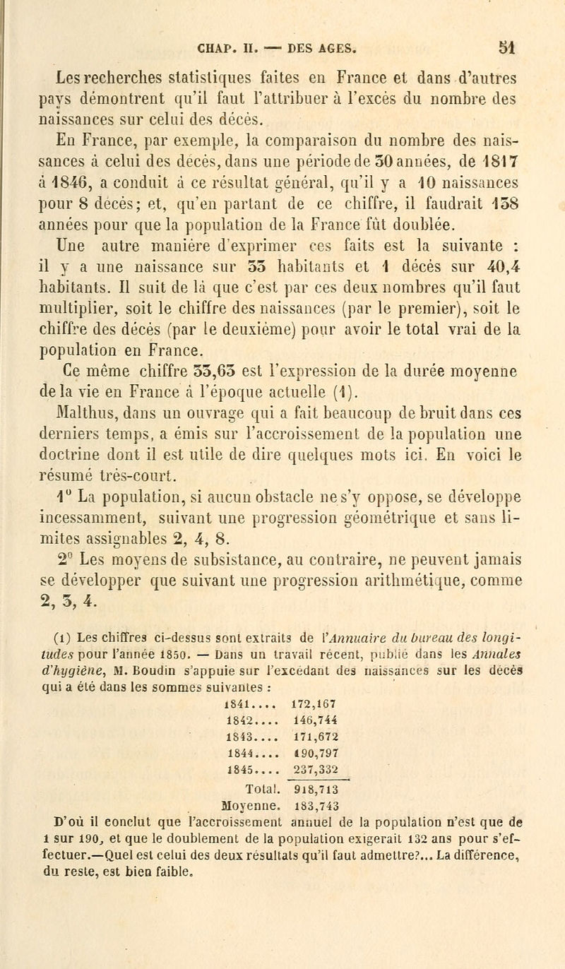 Les recherches statistiques faites en France et dans d'autres pays démontrent qu'il faut l'attribuer à l'excès du nombre des naissances sur celui des décès. En France, par exemple, la comparaison du nombre des nais- sances à celui des décès, dans une période de 50 années, de 4817 à 1846, a conduit à ce résultat général, qu'il y a 40 naissances pour 8 décès; et, qu'en partant de ce chiffre, il faudrait 158 années pour que la population de la France fût doublée. Une autre manière d'exprimer ces faits est la suivante : il y a une naissance sur 55 habitants et 4 décès sur 40,4 habitants. Il suit de là que c'est par ces deux nombres qu'il faut multiplier, soit le chiffre des naissances (par le premier), soit le chiffre des décès (par le deuxième) pour avoir le total vrai de la population en France. Ce même chiffre 55,65 est l'expression de la durée moyenne delà vie en France à l'époque actuelle (4). Malthus, dans un ouvrage qui a fait beaucoup de bruit dans ces derniers temps, a émis sur l'accroissement de la population une doctrine dont il est utile de dire quelques mots ici. En voici le résumé très-court. 1° La population, si aucun obstacle ne s'y oppose, se développe incessamment, suivant une progression géométrique et sans li- mites assignables 2, 4, 8. 2° Les moyens de subsistance, au contraire, ne peuvent jamais se développer que suivant une progression arithmétique, comme 2, 5, 4. (1) Les chiffres ci-dessus sont extraits de \'Annuaire du bureau des longi- tudes pour l'année 1850. — Dans un travail récent, publié dans les Annales d'hygiène, M. Boudin s'appuie sur l'excédant des naissances sur les décès qui a été dans les sommes suivantes : 1841 172,167 1842.... 146,744 1843.... 171,672 1844 490,797 1845 237,332 Total. 918,713 Moyenne. 183,743 D'où il eonclut que l'accroissement annuel de la population n'est que de 1 sur 190, et que le doublement de la population exigerait 132 ans pour s'ef- fectuer.—Quel est celui des deux résultats qu'il faut admettre?... La différence, du reste, est bien faible.