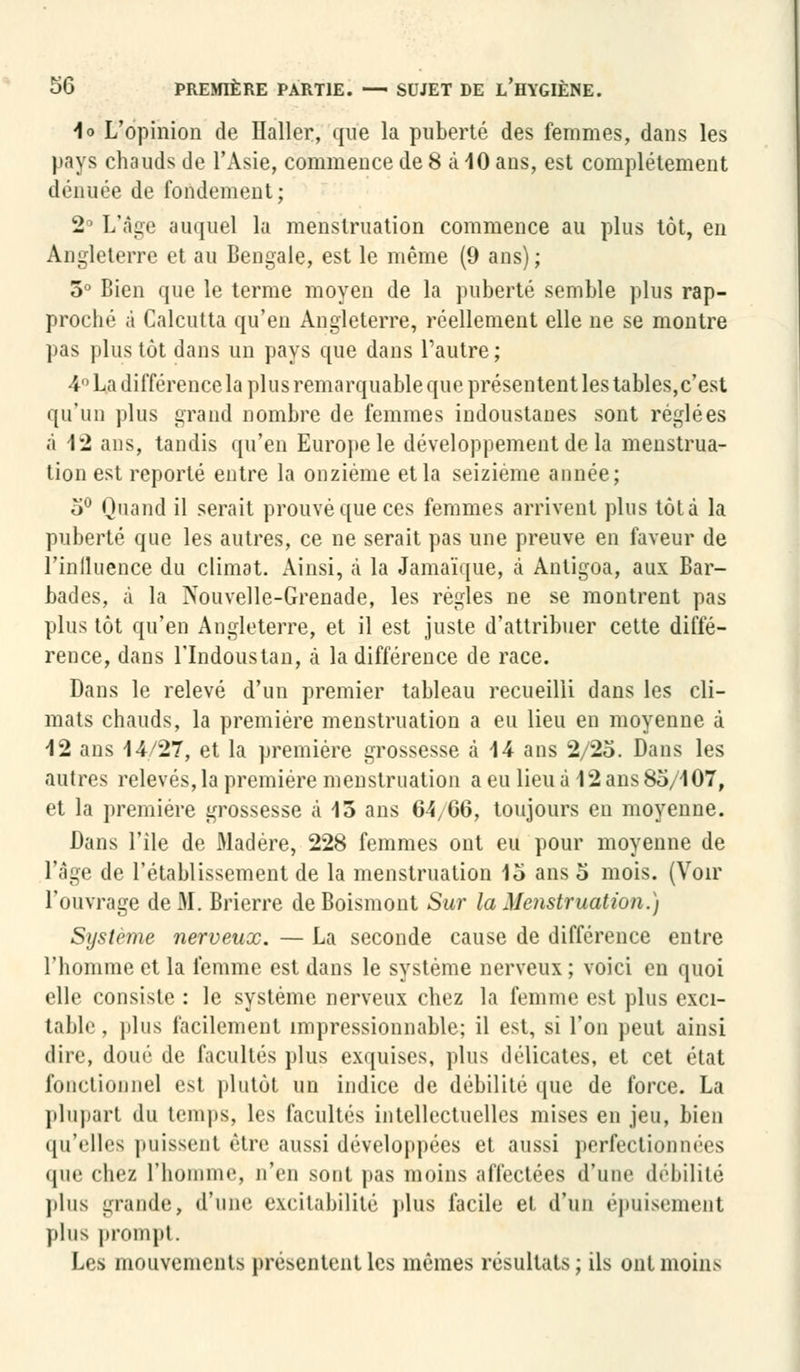 io L'opinion de Haller, que la puberté des femmes, dans les pays chauds de l'Asie, commence de 8 à 10 ans, est complètement dénuée de fondement; 2° L'âge auquel la menstruation commence au plus tôt, en Angleterre et au Bengale, est le même (9 ans); 5° Bien que le terme moyen de la puberté semble plus rap- proché à Calcutta qu'en Angleterre, réellement elle ne se montre pas plus tôt dans un pays que dans l'autre; 4° La différence la plus remarquable que présentent les tables,c'est qu'un plus grand nombre de femmes indoustanes sont réglées à 1*2 ans, tandis qu'en Europe le développement de la menstrua- tion est reporté entre la onzième et la seizième année; 5° Quand il serait prouvé que ces femmes arrivent plus tôt à la puberté que les autres, ce ne serait pas une preuve en faveur de l'inlluence du climat. Ainsi, à la Jamaïque, à Antigoa, aux Bar- bades, à la Nouvelle-Grenade, les règles ne se montrent pas plus tôt qu'en Angleterre, et il est juste d'attribuer cette diffé- rence, dans l'Indoustan, à la différence de race. Dans le relevé d'un premier tableau recueilli dans les cli- mats chauds, la première menstruation a eu lieu en moyenne à 12 ans 14/27, et la première grossesse à 14 ans 2/25. Dans les autres relevés, la première menstruation a eu lieu à 12 ans 85/107, et la première grossesse à 15 ans 64,06, toujours eu moyenne. Dans l'île de Madère, 228 femmes ont eu pour moyenne de l'âge de l'établissement de la menstruation 15 ans 5 mois. (Voir l'ouvrage de M. Brierre deBoismont Sur la Menstruation.) Système nerveux. — La seconde cause de différence entre l'homme et la femme est dans le système nerveux ; voici en quoi elle consiste : le système nerveux chez la femme est plus exci- table , plus facilement impressionnable; il est, si l'on peut ainsi dire, doué de facultés plus exquises, plus délicates, et cet état fonctionnel esl plutôt un indice de débilité que de force. La plupart du temps, les facultés intellectuelles mises en jeu, bien qu'elles puissent être aussi développées et aussi perfectionnées que cli»'/. l'homme, n'en sont pas moins affectées d'uni1 débilité plus grande, d'une excitabilité plus facile et d'un épuisement plus prompt. Les mouvements présentent les mêmes résultats; ils ont moins