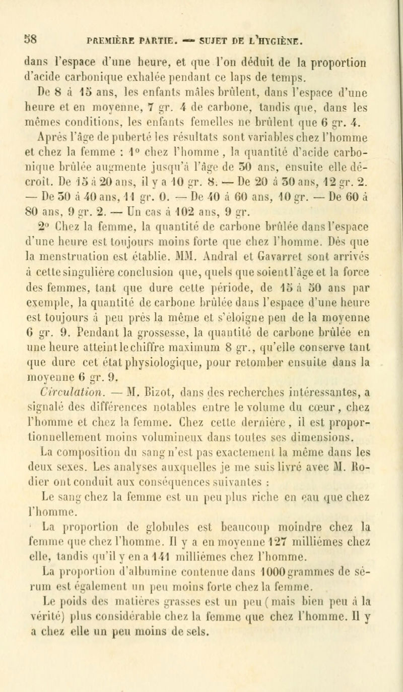 dans l'espace d'une heure, et que l'on déduit de la proportion d'acide carbonique exhalée pendant ce laps de temps. De 8 à 15 ans, les enfants mâles brûlent, dans l'espace d'une heure et en moyenne, 7 gr. \ de carbone, tandis que, dans les mêmes conditions, les enfants femelles ne brûlent que 6 gr. 4. Après l'âge de puberté les résultats sont variables chez l'homme et chez la femme : 1° chez l'homme , la quantité d'acide carbo- nique brûlée augmente jusqu'à l'âge de 50 ans, ensuite elle dé- croît. De 15 à 20 ans, il y a -10 gr. 8. — De 20 à 50 ans, 12 gr. 2. — De 50 à 40 ans, Il gr. 0. —De 40 à 60 ans, 10 gr. — De 60 à 80 ans, 9 gr. 2. — Un cas à 102 ans, 9 gr. 2° Clnz la femme, la quantité de carbone brûlée dans l'espace d'une heure est toujours moins forte que chez l'homme. Dès que la menstruation est établie. MM, Amiral et Gavarret sont arrivés à cette singulière conclusion que, quels que soient l'âge et la force des femmes, tant que dure cette période, de 15 à 50 ans par exemple, la quantité de carbone brûlée dans l'espace d'une heure est toujours à peu prés la même et s'éloigne Peu de la moyenne 6 gr. 9. Pendant la grossesse, la quantité de carbone brûlée en une heure atteint le chiffre maximum 8 gr., qu'elle conserve tant que dure cet étal physiologique, pour retomber ensuite dans la moyenne 6 gr. 9. Circulation. —M. Bizot, dans des recherches intéressantes, a signalé des différences notables entre le volume du cœur, chez l'homme et chez la femme. Chez cette dernière, il est propor- tionnellement moins volumineux dans toutes ses dimensions. La composition du sangn'est pas exactement la même dans les deux sexes. Les analyses auxquelles je me suis livré avec If. No- dier ont conduit aux conséquences suivantes : Le sang chez la femme est un peu plus riche en eau que chez l'homme. • La proportion de globules est beaucoup moindre chez la femme que chez l'homme. Il y a eu moyenne 127 millièmes chez elle, tandis qu'il y en a 1 ïl millièmes chez l'homme. La proportion d'albumine contenue dans 1000grammes de sé- rum estégalemenl un peu moins forte chez la femme. Le poids des matières grasses est un peu (mais bien peu à la vérité) plus considérable chez la femme que chez l'homme. Il y a chez elle un peu moins de sels.