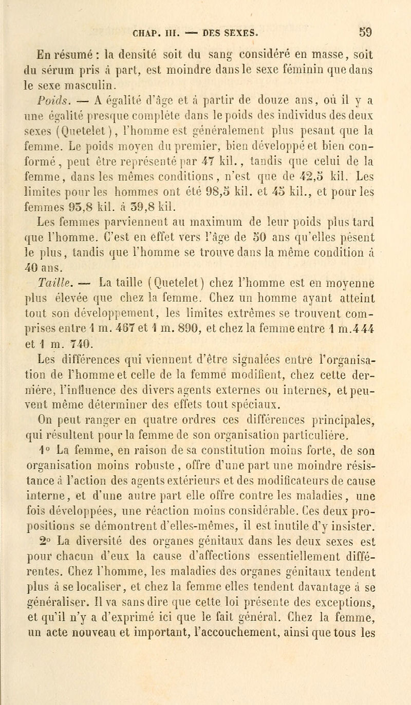 En résumé : la densité soit du sang considéré en masse, soit du sérum pris à part, est moindre dans le sexe féminin que dans le sexe masculin. Poids. — A égalité d'âge et à partir de douze ans, où il y a une égalité presque complète dans le poids des individus des deux sexes (Quetelet), l'homme est généralement plus pesant que la femme. Le poids moyen du premier, bien développé et bien con- formé, peut être représenté par 47 kil., tandis que celui de la femme, dans les mêmes conditions, n'est que de 42,5 kil. Les limites pour les hommes ont été 98,5 kil. et 45 kil., et pour les femmes 95,8 kil. à 59,8 kil. Les femmes parviennent au maximum de leur poids plus tard que l'homme. C'est en effet vers l'âge de 50 ans qu'elles pèsent le plus, tandis que l'homme se trouve dans la même condition à 40 ans. Taille. — La taille (Quetelet) chez l'homme est en moyenne plus élevée que chez la femme. Chez un homme ayant atteint tout son développement, les limites extrêmes se trouvent com- prises entre I m. 487 et 1 m. 890, et chez la femme entre 1 m.444 et 1 m. 740. Les différences qui viennent d'être signalées entre l'organisa- tion de rhommeet celle de la femme modifient, chez cette der- nière, l'influence des divers agents externes ou internes, et peu- vent même déterminer des effets tout spéciaux. On peut ranger en quatre ordres ces différences principales, qui résultent pour la femme de son organisation particulière. 1° La femme, en raison de sa constitution moins forte, de son organisation moins robuste , offre d'une part une moindre résis- tance à l'action des agents extérieurs et des modificateurs de cause interne, et d'une autre part elle offre contre les maladies, une fois développées, une réaction moins considérable. Ces deux pro- positions se démontrent d'elles-mêmes, il est inutile d'y insister. 2° La diversité des organes génitaux dans les deux sexes est pour chacun d'eux la cause d'affections essentiellement diffé- rentes. Chez l'homme, les maladies des organes génitaux tendent plus à se localiser, et chez la femme elles tendent davantage à se généraliser. Il va sans dire que cette loi présente des exceptions, et qu'il n'y a d'exprimé ici que le fait général. Chez la femme, un acte nouveau et important, l'accouchement, ainsi que tous les