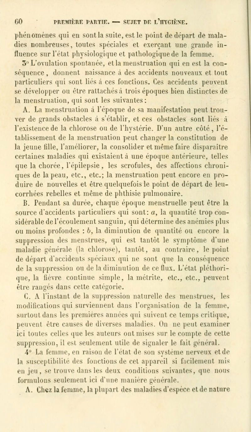 phénomènes qui en sont la suite, est le point de départ de mala- dies nombreuses, toutes spéciales et exerçant une grande in- lluenee sur l'état physiologique et pathologique de la femme. 5° L'ovulation spontanée, et la menstruation qui en est la con- séquence, donnent naissance à des accidents nouveaux et tout particuliers qui sont liés à ces fonctions. Ces accidents peuvent se développer ou être rattachés à trois époques bien distinctes de la menstruation, qui sont les suivantes: A. La menstruation à l'époque de sa manifestation peut trou- ver de grands obstacles à s'établir, et ces obstacles sont liés à l'existence de la chlorose ou de l'hystérie. D'un autre côté, l'é- tablissement de la menstruation peut changer la constitution de la jeune fille, l'améliorer, la consolider et même faire disparaître certaines maladies qui existaient à une époque antérieure, telles que la chorée, l'épilepsie, les scrofules, des affections chroni- ques de la peau, etc., etc.; la menstruation peut encore en pro- duire de nouvelles et être quelquefois le point de départ de leu- corrhées rebelles et même de phthisie pulmonaire. B. Pendant sa durée, chaque époque menstruelle peut être la source d'accidents particuliers qui sont: a, la quantité trop con- sidérable de l'écoulement sanguin, qui détermine des anémies plus ou moins profondes : 6, la diminution de quantité ou encore la suppression des menstrues, qui est tantôt le symptôme d'une maladie générale (la chlorose), tantôt, au contraire, le point de départ d'accidents spéciaux qui ne sont que la conséquence de la suppression ou de la diminution de ce (lux. L'état pléthori- que, la fièvre continue simple, la métrite, etc., etc., peuvent éiif rangés dan- cette catégorie. C. A l'instant de la suppression naturelle des menstrues, les modifications qui surviennent dans l'organisation de la femme, surtout dans les premières années qui suivent ce temps critique, peuvent être causes de diverses maladies. Oe ne peut examiner ici toutes cell( - que les auteurs ont mises sur le compte de cette suppression, il esl seulement utile de signaler le fait général. 4° La femme, en raison * i * * l'état de son système nerveux et de la susceptibilité des fonctions de cet appareil si facilement mis en jeu, se trouve dans les deux conditions suivantes, que nous formulons seulement ici d'une manière générale. A. Chez la femme, la plupart des maladies d'espèce et de nature
