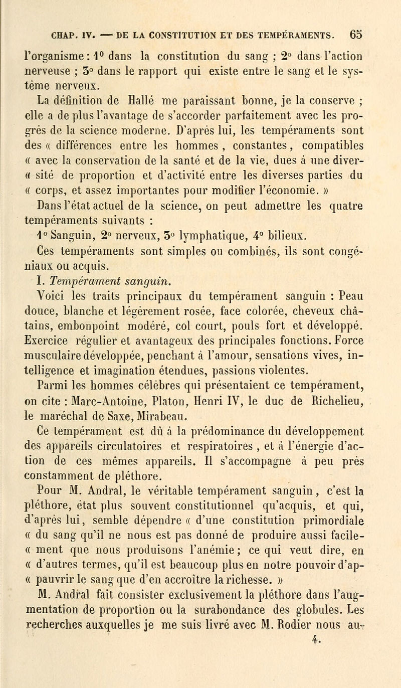 l'organisme: 1° dans la constitution du sang ; 2° dans l'action nerveuse ; 3° dans le rapport qui existe entre le sang et le sys- tème nerveux. La définition de Halle me paraissant bonne, je la conserve ; elle a de plus l'avantage de s'accorder parfaitement avec les pro- grés de la science moderne. D'après lui, les tempéraments sont des « différences entre les hommes , constantes, compatibles « avec la conservation de la santé et de la vie, dues à une diver- « site de proportion et d'activité entre les diverses parties du (( corps, et assez importantes pour modifier l'économie. » Dans l'état actuel de la science, on peut admettre les quatre tempéraments suivants : 4° Sanguin, 2° nerveux, 3° lymphatique, 4° bilieux. Ces tempéraments sont simples ou combinés, ils sont congé- niaux ou acquis. I. Tempérament sanguin. Voici les traits principaux du tempérament sanguin : Peau douce, blanche et légèrement rosée, face colorée, cheveux châ- tains, embonpoint modéré, col court, pouls fort et développé. Exercice régulier et avantageux des principales fonctions. Force musculaire développée, penchant à l'amour, sensations vives, in- telligence et imagination étendues, passions violentes. Parmi les hommes célèbres qui présentaient ce tempérament, on cite : Marc-Antoine, Platon, Henri IV, le duc de Richelieu, le maréchal de Saxe, Mirabeau. Ce tempérament est dû à la prédominance du développement des appareils circulatoires et respiratoires, et à l'énergie d'ac- tion de ces mêmes appareils. Il s'accompagne à peu près constamment de pléthore. Pour M. Andral, le véritable tempérament sanguin, c'est la pléthore, état plus souvent constitutionnel qu'acquis, et qui, d'après lui, semble dépendre « d'une constitution primordiale « du sang qu'il ne nous est pas donné de produire aussi facile- ce ment que nous produisons l'anémie ; ce qui veut dire, en <( d'autres termes, qu'il est beaucoup plus en notre pouvoir d'ap- « pauvrir le sang que d'en accroître la richesse. » M. Andral fait consister exclusivement la pléthore dans l'aug- mentation de proportion ou la surabondance des globules. Les recherches auxquelles je me suis livré avec M. Rodier nous au- 4.