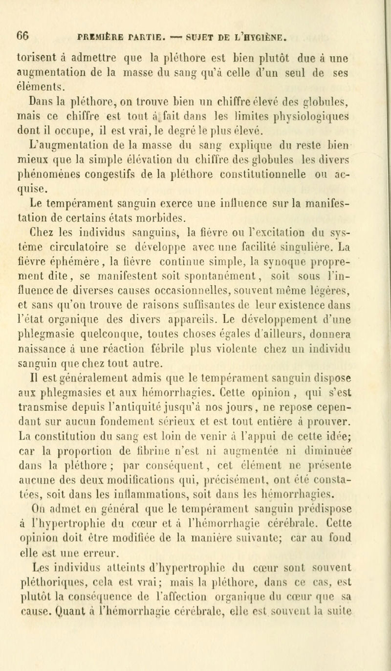 torisent à admettre que la pléthore est bien plutôt due à une augmentation de la masse du sang qu'à celle d'un seul de ses éléments. Dans la pléthore, on trouve bien un chiffre élevé des globules, mais ce chiffre est tout à fait dans les limites physiologiques dont il occupe, il est vrai, le degré le plus élevé. L'augmentation de la masse du sang explique du reste bien mieux que la simple élévation du chiffre des globules les divers phénomènes congestifs de la pléthore constitutionnelle ou ac- quise. Le tempérament sanguin exerce une inlluence sur la manifes- tation de certains états morbides. Chez les individus sanguins, la fièvre ou l'excitation du sys- tème circulatoire se développe avec une facilité singulière. La fièvre éphémère, la fièvre continue simple, la synoque propre- ment dite, se manifestent soit spontanément, soit sous l'in- fluence de diverses causes occasionnelles, souvent même légères, et sans qu'on trouve de raisons suffisantes de leur existence dans l'état organique des divers appareils. Le développement d'une phlegmasie quelconque, toutes choses égales d'ailleurs, donnera naissance à une réaction fébrile plus violente chez un individu sanguin que chez tout autre. Il est généralement admis que le tempérament sanguin dispose aux phlegmasies et aux hémorrliagies. Cette opinion , qui s'est transmise depuis l'antiquité jusqu'à nos jours, ne repose cepen- dant sur aucun fondement sérieux et est tout entière à prouver. La constitution du sang est loin de venir à l'appui de cette idée; car la proportion de fibrine n'est ni augmentée ni diminuée' dans la pléthore; par conséquent, cet élément ne présente aucune des deux modifications qui, précisément, oui éié consta- tées, soit dans les inflammations, soit dans les hémorrhagies. On ad met m général que le tempérament sanguin prédispose à l'hypertrophie du cœur et à l'hémorrhagie cérébrale. Cette opinion doit être modifiée de la manière suivante; car au fond elle est une erreur. Les individus atteints d'hypertrophie du cœur sont souvent pléthoriques, cela esl vrai; mais la pléthore, dans ce cas, est plutôt la conséquence de l'affection organique du cœur que sa cause. Quant à l'hémorrhagie cérébrale, elle est souvent la suite