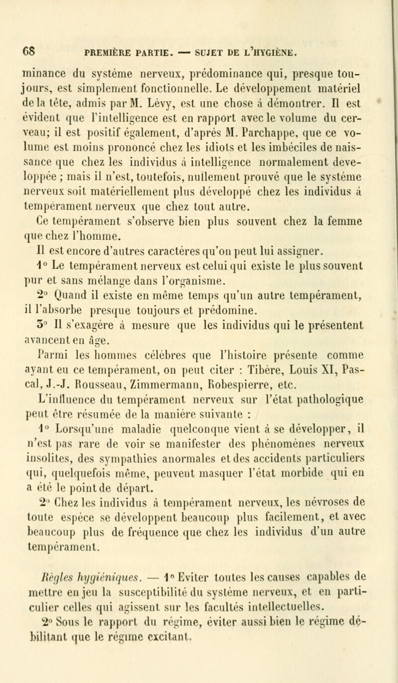 minan.ce du système nerveux, prédominance qui, presque tou- jours, est simplement fonctionnelle. Le développement matériel de la tête, admis par M. Lèvy, est une chose à démontrer. Il est évident que l'intelligence est en rapport avec le volume du cer- veau; il est positif également, d'après M. Parchappe, que ce vo- lume est moins prononcé chez les idiots et les imbéciles de nais- sance que chez les individus à intelligence normalement déve- loppée ; mais il n'est, toutefois, nullement prouvé que le système nerveux soit matériellement plus développé chez les individus à tempérament nerveux que chez tout autre. Ce tempérament s'observe bien plus souvent chez la femme que chez l'homme. Il est encore d'autres caractères qu'on peut lui assigner. 1° Le tempérament nerveux est celui qui existe le plus souvent pur et sans mélange dans l'organisme. 2° Quand il existe en même temps qu'un autre tempérament, il l'absorbe presque toujours et prédomine. 5° Il s'exagère à mesure que les individus qui le présentent avancent en âge. Parmi les hommes célèbres que l'histoire présente comme ayant eu ce tempérament, on peut citer : Tibère, Louis XI, Pas- cal, J.-J. Rousseau, Zimmermann, Robespierre, etc. L'influence du tempérament nerveux sur l'état pathologique peut être résumée de la manière suivante : 1° Lorsqu'une maladie quelconque vient à se développer, il n'est pas rare de voir se manifester des phénomènes nerveux insolites, des sympathies anormales et des accidents particuliers qui, quelquefois même, peuvent masquer l'état morbide qui en a été le point de départ. 2° Chez les individus à tempérament nerveux, les névroses de toute espèce se développent beaucoup plus facilement, et avec beaucoup plus de fréquence que chez les individus d'un autre tempérament. Règles hygiéniques. — 1° Eviter toutes les causes capables de mettre en jeu la susceptibilité du système nerveux, et en parti- culier celles qui agissent sur les facultés intellectuelles. 2° Sous le rapport du régime, éviter aussi bien le régime dé- bilitant que le régime excitant.