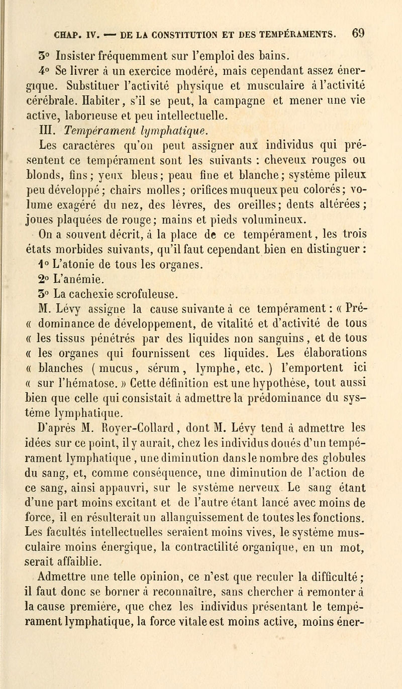 3° Insister fréquemment sur l'emploi des bains. 4° Se livrer à un exercice modéré, mais cependant assez éner- gique. Substituer l'activité physique et musculaire à l'activité cérébrale. Habiter, s'il se peut, la campagne et mener une vie active, laborieuse et peu intellectuelle. III. Tempérament lymphatique. Les caractères qu'on peut assigner aux individus qui pré- sentent ce tempérament sont les suivants : cheveux rouges ou blonds, fins; yeux bleus; peau fine et blanche; système pileux peu développé; chairs molles; orificesmuqueuxpeu colorés; vo- lume exagéré du nez, des lèvres, des oreilles; dents altérées; joues plaquées de rouge ; mains et pieds volumineux. On a souvent décrit, à la place de ce tempérament, les trois états morbides suivants, qu'il faut cependant bien en distinguer : i° L'atonie de tous les organes. 2° L'anémie. 3° La cachexie scrofuleuse. M. Lévy assigne la cause suivante à ce tempérament : « Pré- « dominance de développement, de vitalité et d'activité de tous (( les tissus pénétrés par des liquides non sanguins, et de tous « les organes qui fournissent ces liquides. Les élaborations « blanches (mucus, sérum, lymphe, etc. ) l'emportent ici « sur l'hématose. » Cette définition est une hypothèse, tout aussi bien que celle qui consistait à admettre la prédominance du sys- tème lymphatique. D'après M. Royer-Collard, dont M. Lévy tend à admettre les idées sur ce point, il y aurait, chez les individus doués d'un tempé- rament lymphatique, une diminution dansle nombre des globules du sang, et, comme conséquence, une diminution de l'action de ce sang, ainsi appauvri, sur le système nerveux Le sang étant d'une part moins excitant et de l'autre étant lancé avec moins de force, il en résulterait un allanguissement de toutes les fonctions. Les facultés intellectuelles seraient moins vives, le système mus- culaire moins énergique, la contractilité organique, en un mot, serait affaiblie. Admettre une telle opinion, ce n'est que reculer la difficulté; il faut donc se borner à reconnaître, sans chercher à remonter à la cause première, que chez les individus présentant le tempé- rament lymphatique, la force vitale est moins active, moins éner-