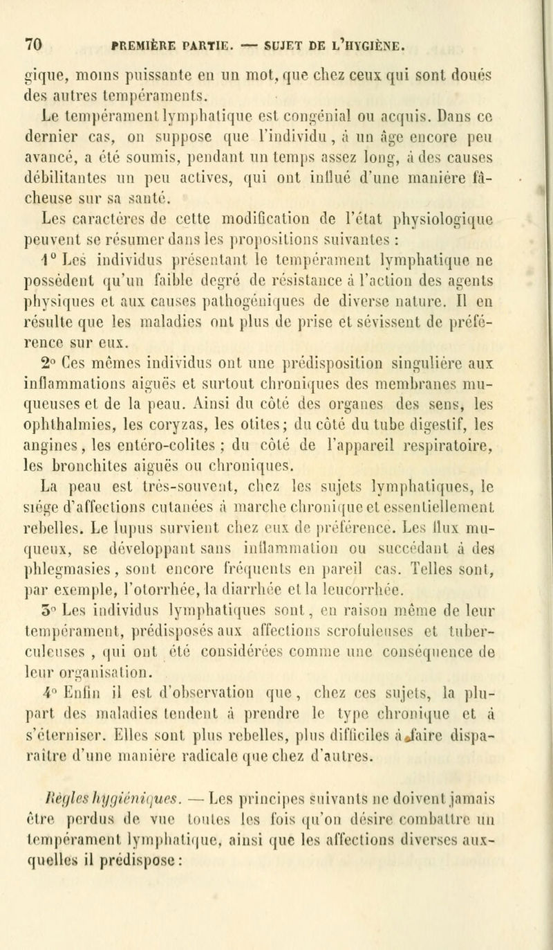 gique, moins puissante en un mot, que chez ceux qui sont doués des autres tempéraments. Le tempérament lymphatique est congénial ou acquis. Dans ce dernier cas, on suppose que l'individu, à un âge encore peu avancé, a été soumis, pendant un temps assez long, a des causes débilitantes un peu actives, qui ont inllué d'une manière fâ- cheuse sur sa santé. Les caractères de cette modification de l'état physiologique peuvent se résumer dans les propositions suivantes : 1°Les individus présentant le tempérament lymphatique ne possèdent qu'un faible degré de résistance à l'action des agents physiques et aux causes pathogéniques de diverse nature. Il en résulte que les maladies ont plus de prise et sévissent de préfé- rence sur eux. 2° Ces mômes individus ont une prédisposition singulière aux inflammations aiguës et surtout chroniques des membranes mu- queuses et de la peau. Ainsi du côté des organes des sens, les ophthalmies, les coryzas, les otites; du côté du tube digestif, les angines, les entéro-colites ; du côté de l'appareil respiratoire, les bronchites aiguës ou chroniques. La peau est très-souvent, chez les sujets lymphatiques, le siège d'affections cutanées à marche chronique et essentiellement rebelles. Le lupus survient chez eux de préférence. Les llux mu- queux, se développant sans inilammation ou succédant à des phlegmasies, sont encore fréquents en pareil cas. Telles sont, par exemple, l'otorrhée, la diarrhée et la leucorrhée. 5° Les individus lymphatiques sont, en raison même de leur tempérament, prédisposés aux affections scrofuleuses et tuber- culeuses , qui ont été considérées comme une conséquence de leur organisation. 4° Enfin il est. d'observation que, chez ces sujets, la plu- part des maladies tendent à prendre le type chronique et à s'éterniser. Elles sont, plus rebelles, plus difficiles à Jairc dispa- raître d'une manière radicale que chez d'autres. Refiles hygiéniques. —Les principes suivants ne doivent jamais être perdus de vue toutes les fois qu'on désire combattre un tempérament lymphatique, ainsi que les affections diverses aux- quelles il prédispose: