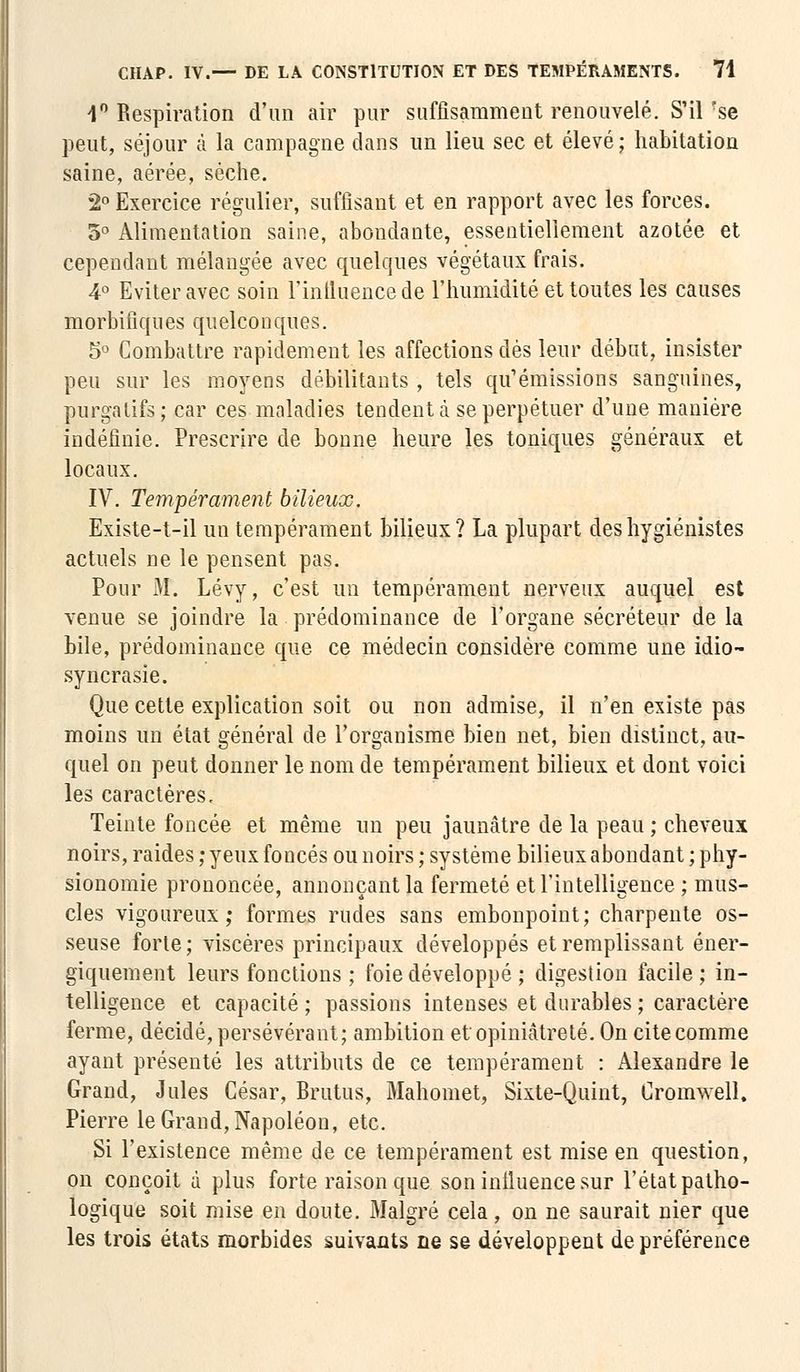 1° Respiration d'un air pur suffisamment renouvelé. S'il ?se peut, séjour à la campagne dans un lieu sec et élevé; habitation saine, aérée, sèche. 2° Exercice régulier, suffisant et en rapport avec les forces. 3° Alimentation saine, abondante, essentiellement azotée et cependant mélangée avec quelques végétaux frais. 4° Eviter avec soin l'intliiencede l'humidité et toutes les causes morbifiques quelconques. 5° Combattre rapidement les affections dès leur début, insister peu sur les moyens débilitants , tels qu'émissions sanguines, purgatifs; car ces maladies tendent à se perpétuer d'une manière indéfinie. Prescrire de bonne heure les toniques généraux et locaux. IV. Tempérament bilieux. Existe-t-il un tempérament bilieux? La plupart des hygiénistes actuels ne le pensent pas. Pour M. Lévy, c'est un tempérament nerveux auquel est venue se joindre la prédominance de l'organe sécréteur de la bile, prédominance que ce médecin considère comme une idio- syncrasie. Que cette explication soit ou non admise, il n'en existe pas moins un état général de l'organisme bien net, bien distinct, au- quel on peut donner le nom de tempérament bilieux et dont voici les caractères. Teinte foncée et même un peu jaunâtre de la peau ; cheveux noirs, raides ; yeux foncés ou noirs ; système bilieux abondant ; phy- sionomie prononcée, annonçant la fermeté et l'intelligence ; mus- cles vigoureux; formes rudes sans embonpoint; charpente os- seuse forte ; viscères principaux développés et remplissant éner- giquement leurs fonctions ; foie développé ; digestion facile ; in- telligence et capacité ; passions intenses et durables ; caractère ferme, décidé, persévérant; ambition et opiniâtreté. On cite comme ayant présenté les attributs de ce tempérament : Alexandre le Grand, Jules César, Brutus, Mahomet, Sixte-Quint, Cromwell, Pierre le Grand, Napoléon, etc. Si l'existence même de ce tempérament est mise en question, on conçoit à plus forte raison que son influence sur l'état patho- logique soit mise en doute. Malgré cela, on ne saurait nier que les trois états morbides suivants ne se développent de préférence