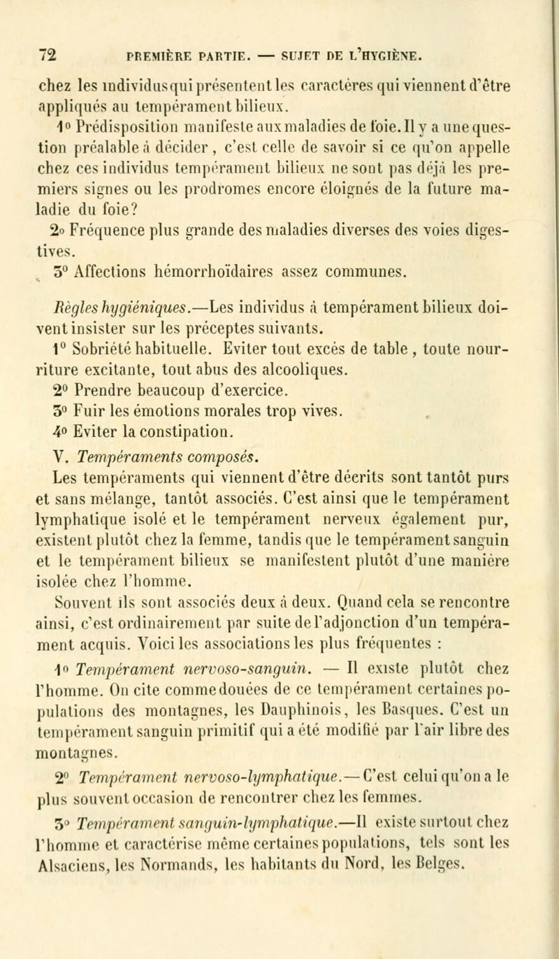 chez les individus qui présentent les caractères qui viennent d'être appliqués au tempérament bilieux. 1° Prédisposition manifeste aux maladies de l'oie. Il y a une ques- tion préalableà décider, c'est celle de savoir si ce qu'on appelle chez ces individus tempérament bilieux ne sont pas déjà les pre- miers signes ou les prodromes encore éloignés de la future ma- ladie du foie? 2o Fréquence plus grande des maladies diverses des voies diges- tives. 5° Affections hémorrhoïdaires assez communes. Règles hygiéniques.—Les individus à tempérament bilieux doi- vent insister sur les préceptes suivants. 1° Sobriété habituelle. Eviter tout excès de table , toute nour- riture excitante, tout abus des alcooliques. 2° Prendre beaucoup d'exercice. 3° Fuir les émotions morales trop vives. 4° Eviter la constipation. V. Tempéraments composés. Les tempéraments qui viennent d'être décrits sont tantôt purs et sans mélange, tantôt associés. C'est ainsi que le tempérament lymphatique isolé et le tempérament nerveux également pur, existent plutôt chez la femme, tandis que le tempérament sanguin et le tempérament bilieux se manifestent plutôt d'une manière, isolée chez l'homme. Souvent ils sont associés deux à deux. Quand cela se rencontre ainsi, c'est ordinairement par suite de l'adjonction d'un tempéra- ment acquis. Voici les associations les plus fréquentes : 1<> Tempérament nervoso-sanguin. — Il existe plutôt chez Phomme. On cite commedouées de ce tempérament certaines po- pulations des montagnes, les Dauphinois, les Basques. C'est un tempérament sanguin primitif qui a été modifié par Pair libre des montagnes. 2° Tempérament nervoso-lymphatique.—C'est celui qu'on a le plus souvent occasion de rencontrer chez les femmes. 3° Tempérament sanguin-lymphatique.—Il existe surtout chez Phomme et caractérise même certaines populations, tels sont les Alsaciens, les Normands, les habitants du Nord, les Belges.
