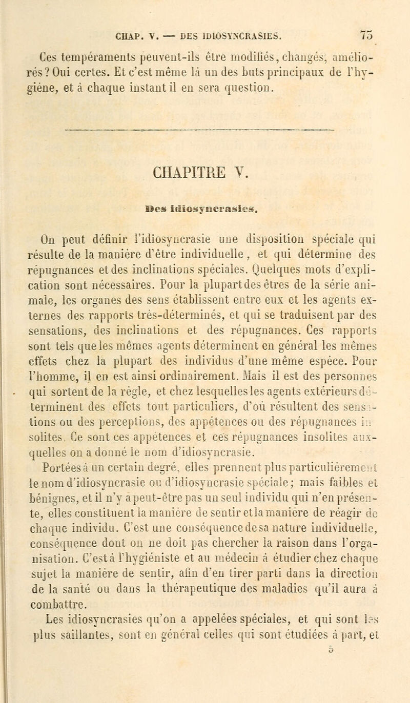 Ces tempéraments peuvent-ils être modifiés, changés; amélio- rés? Oui certes. Et c'est même là un des buts principaux de l'hy- giène, et à chaque instant il en sera question. CHAPITRE V. Des irîiosysierasies. On peut définir i'idiosyncrasie une disposition spéciale qui résulte de la manière d'être individuelle , et qui détermine des répugnances et des inclinations spéciales. Quelques mots d'expli- cation sont nécessaires. Pour la plupart des êtres de la série ani- male, les organes des sens établissent entre eux et les agents ex- ternes des rapports très-déterminés, et qui se traduisent par des sensations, des inclinations et des répugnances. Ces rapports sont tels que les mêmes agents déterminent en général les mêmes effets chez la plupart des individus d'une même espèce. Pour l'homme, il en est ainsi ordinairement. Mais il est des personnes qui sortent de la règle, et chez lesquelles les agents extérieurs d ■'- terminent des effets tout particuliers, d'où résultent des sensa- tions ou des perceptions, des appétences ou des répugnances lu solites. Ce sont ces appétences et ces répugnances insolites aux- quelles on a donné le nom d'idiosyncrasie. Portées à un certain degré, elles prennent plus particulièrement le nom d'idiosyncrasie ou d'idiosyncrasie spéciale; mais faiMes et bénignes, et il n'y a peut-être pas un seul individu qui n'en présen- te, elles constituent la manière de sentir et la manière de réagir de chaque individu. C'est une conséquence de sa nature individuelle, conséquence dont on ne doit pas chercher la raison dans l'orga- nisation. C'est à l'hygiéniste et au médecin à étudier chez chaque sujet la manière de sentir, afin d'en tirer parti dans la direction de la santé ou dans la thérapeutique des maladies qu'il aura â combattre. Les idiosyncrasies qu'on a appelées spéciales, et qui sont l?s plus saillantes, sont en général celles qui sont étudiées à part, et