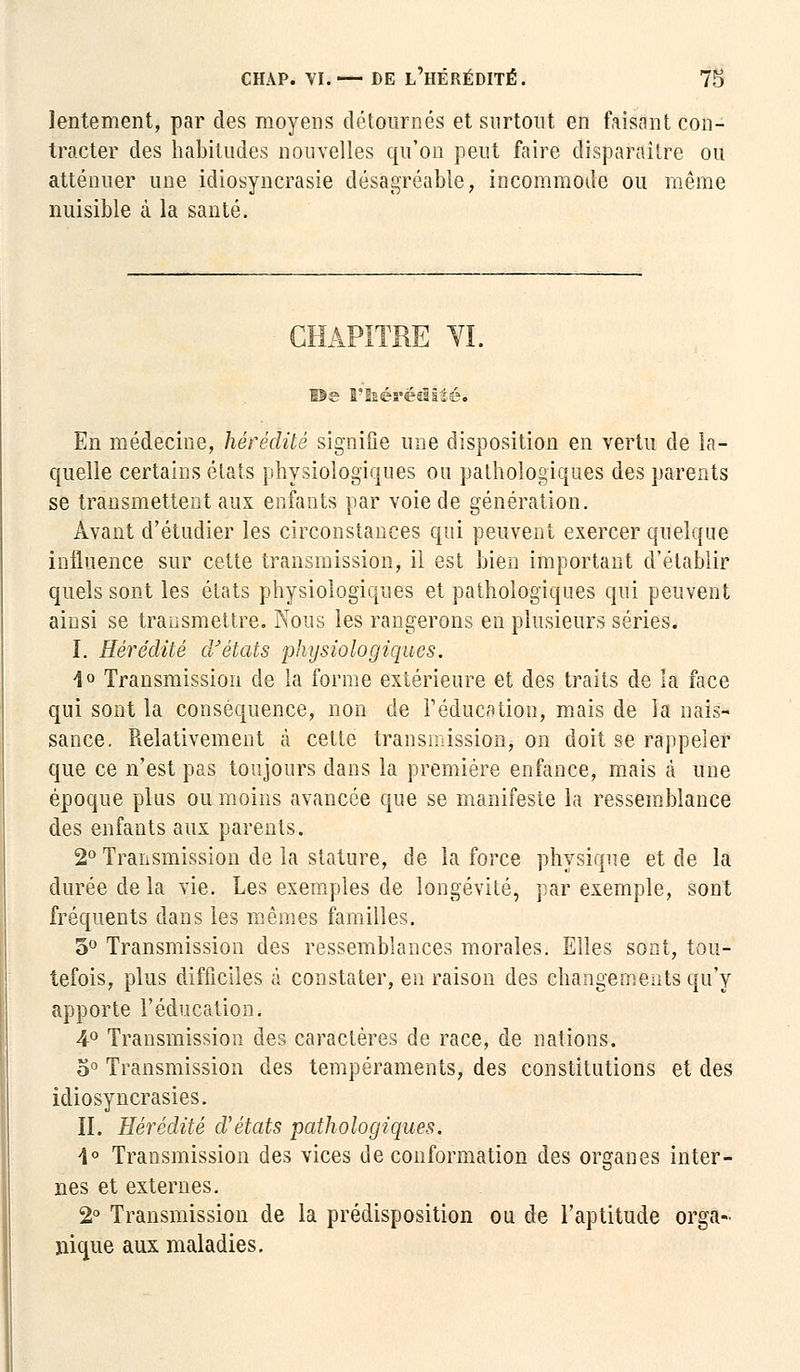 lentement, par des moyens détournés et surtout en faisant con- tracter des habitudes nouvelles qu'on peut faire disparaître ou atténuer une idiosyncrasie désagréable, incommode ou même nuisible à la santé. CHAPITRE VI. ©e Vhérêâîïèi En médecine, hérédité signifie une disposition en vertu de la- quelle certains états physiologiques ou pathologiques des parents se transmettent aux enfants par voie de génération. Avant d'étudier les circonstances qui peuvent exercer quelque influence sur cette transmission, il est bien important d'établir quels sont les états physiologiques et pathologiques qui peuvent ainsi se transmettre. Nous les rangerons en plusieurs séries. I. Hérédité d'états physiologiques. 1° Transmission de la forme extérieure et des traits de la face qui sont la conséquence, non de l'éducation, mais de la nais- sance. Relativement à cette transmission, on doit se rappeler que ce n'est pas toujours dans la première enfance, mais à une époque plus ou moins avancée que se manifeste la ressemblance des enfants aux parents. 2° Transmission de la stature, de la force physique et de la durée de la vie. Les exemples de longévité, par exemple, sont fréquents dans les mêmes familles. 5° Transmission des ressemblances morales. Elles sont, tou- tefois, plus difficiles à constater, en raison des changements qu'y apporte l'éducation. 4° Transmission des caractères de race, de nations. o° Transmission des tempéraments, des constitutions et des idiosyncrasies. II. Hérédité d'états pathologiques. 1° Transmission des vices de conformation des organes inter- nes et externes. 2° Transmission de la prédisposition ou de l'aptitude orga- nique aux maladies.