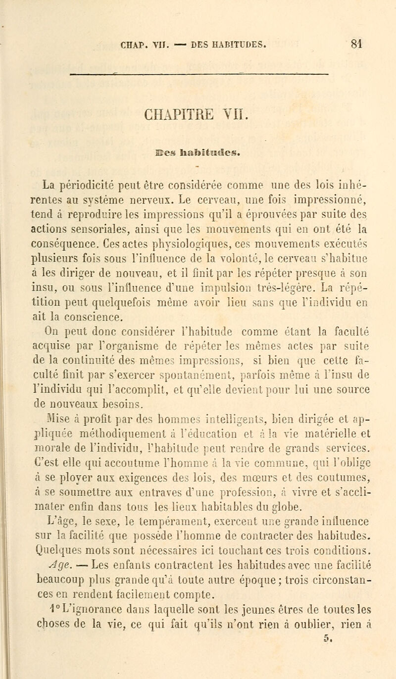CHAPITRE VIT. Ses habitudes. La périodicité peut être considérée comme une des lois inhé- rentes au système nerveux. Le cerveau, une fois impressionné, tend à reproduire les impressions qu'il a éprouvées par suite des actions sensoriales, ainsi que les mouvements qui en ont été la conséquence. Ces actes physiologiques, ces mouvements exécutés plusieurs fois sous l'influence de la volonté, le cerveau s'habitue à les diriger de nouveau, et il finit par les répéter presque à son insu, ou sous l'influence d'une impulsion très-légère. La répé- tition peut quelquefois même avoir lieu sans que l'individu en ait la conscience. On peut donc considérer l'habitude comme étant la faculté acquise par l'organisme de répéter les mêmes actes par suite de la continuité des mêmes impressions, si bien que cette fa- culté finit par s'exercer spontanément, parfois même à l'insu de l'individu qui l'accomplit, et qu'elle devient pour lui une source de nouveaux besoins. Mise à profit par des hommes intelligents, bien dirigée et ap- pliquée méthodiquement à l'éducation et à la vie matérielle et morale de l'individu, l'habitude veut rendre de grands services. C'est elle qui accoutume l'homme à la vie commune, qui l'oblige à se ployer aux exigences des lois, des mœurs et des coutumes, à se soumettre aux entraves d'une profession, à vivre et s'accli- mater enfin dans tous les lieux habitables du globe. L'âge, le sexe, le tempérament, exercent une grande influence sur la facilité que possède l'homme de contracter des habitudes. Quelques mots sont nécessaires ici touchant ces trois conditions. Age. — Les enfants contractent les habitudes avec une facilité beaucoup plus grande qu'à toute autre époque; trois circonstan- ces en rendent facilement compte. 1° L'ignorance dans laquelle sont les jeunes êtres de toutes les choses de la vie, ce qui fait qu'ils n'ont rien à oublier, rien à 5.