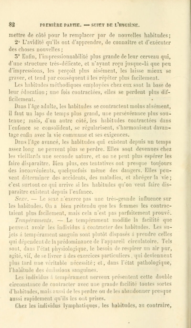 mettre de côté pour le remplacer par de nouvelles habitudes ; 2° L'avidité qu'ils ont d'apprendre, de connaître et d'ei des choses nouvelles ; 3° Enfin, l'impressionnabilité plus grande de leur cerveau qui, d'une structure très- te, et n'ayant reçu jus - le peu d'impressions, les perçoit pins aisément, les laisse mieux se graver, et tond les répéter plus facilemc Les habitudes méthodiques employées chez eux sont la base de leur éducation; une. fois contractées, elles se perdent plus dif- ficilement. Dans l'âge adulte, les habitudes se contractent moins aisément, il faut un laps de teinj s plus grand, tenue; mais, d'un autre côté, les habitudes contractées dans l'enfance se consolident, se régularisent, s'harmonisent davan- immune et ses s l'âge avancé, les ha] i existent depuis un temps assez long ne peuvent plus se perdn . .? devenues chez les vieillards une seconde nature, et o reries faire di>| araître. Bien e toujours des inc même des dangers. Elles vent déterminer des acciden la vie; :•:: veut fai: paraître < ' ' puis l'enfance. - une très-grande influe!. les habi rétendu que les femmes les contrac- taient nent, mais cela n'est pas parfaitement prouvé. . — Le tempérament modifie la facilit I 'er des habitu ' plutôt dis] reil circulatoir . soûl, dans l'état physiologique, l< | irer un air pur, _ ices s l'étal patholo ; indivi d'habil Ire on de l< aussi rapidement qu'ils li g o it \ ri» Chez les individus lymphatiques, les habitud traire,