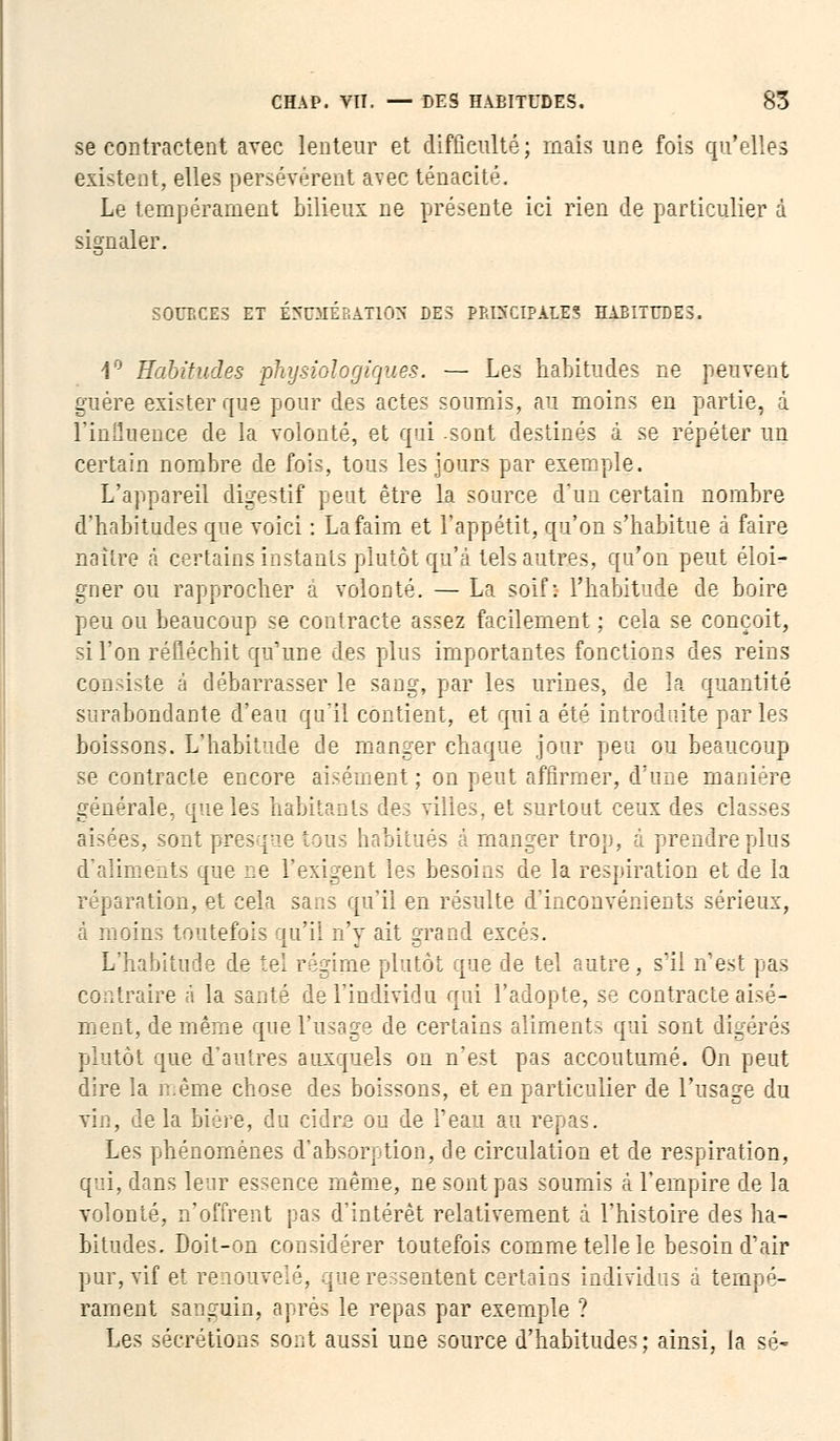 se contractent avec lenteur et difficulté; mais une fois qu'elles existent, elles persévèrent avec ténacité. Le tempérament bilieux ne présente ici rien de particulier d signaler. SOUBCES ET EHUMEBATlpH DES P&ESCIPALES HABITUDES. 1° Habitudes 'physiologiques. — Les habitudes ne peuvent guère exister que pour des actes soumis, au moins en partie, i l'inflnence de la volonté, et qui .sont destinés à se répéter un certain nombre de fois, tous les jours par exemple. L'appareil digestif peut être la source d'un certain nombre d'habitudes que voici : La faim et l'appétit, qu'on s'habitue à faire naiire à certains instants plutôt qu'à tels autres, qu'on peut éloi- gner ou rapprocher à volonté. — La soif: l'habitude de boire peu ou beaucoup se contracte assez facilement ; cela se conçoit, si l'on réfléchit qu'une des plus importantes fonctions des reins consiste à débarrasser le sang, par les urines, de la quantité surabondante d'eau qu'il contient, et quia été introduite parles boissons. L'habitude de manger chaque jour peu ou beaucoup se contracte encore aisément ; on peut affirmer, d'une manière générale, que les habitants des villes, et surtout ceux des classes aisées, sont presque tous habitués à manger trop, à prendre plus d'aliments que ne l'exigent les besoins de la respiration et de la réparation, et cela sans qu'il en résulte d'inconvénients sérieux, à moins toutefois qu'il n'y ait grand excès. L'habitude de tel régime plutôt que de tel autre, s'il n'est pas contraire à la santé de l'individu qui l'adopte, se contracte aisé- ment, de même que l'usage de certains aliments qui sont digérés plutôt que d'autres auxquels on n'est pas accoutumé. On peut dire la même chose des boissons, et en particulier de l'usage du vin, de la bière, du cidre ou de l'eau au repas. Les phénomènes d'absorption, de circulation et de respiration, qui, dans leur essence même, ne sont pas soumis à l'empire de la volonté, n'offrent pas d'intérêt relativement à l'histoire des ha- bitudes. Doit-on considérer toutefois comme telle le besoin d'air pur, vif et renouvelé, que ressentent certains individus a tempé- rament sanguin, après le repas par exemple ? Les sécrétion? sont aussi une source d'habitudes; ainsi, la se-