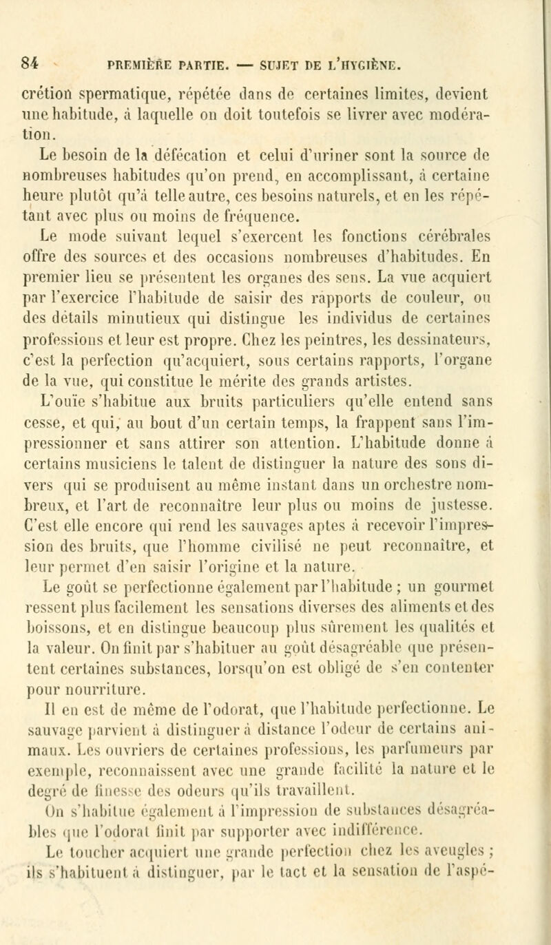 crétion spermatique, répétée dans de certaines limites, devient une habitude, à laquelle on doit toutefois se livrer avec modéra- tion. Le besoin de la défécation et celui d'uriner sont la source de nombreuses habitudes qu'on prend, en accomplissant, à certaine heure plutôt qu'à telle autre, ces besoins naturels, et en les répé- tant avec plus ou moins de fréquence. Le mode suivant lequel s'exercent les fonctions cérébrales offre des sources et des occasions nombreuses d'habitudes. En premier lieu se présentent les organes des sens. La vue acquiert par l'exercice l'habitude de saisir des rapports de couleur, ou des détails minutieux qui distingue les individus de certaines professions et leur est propre. Chez les peintres, les dessinateurs, c'est la perfection qu'acquiert, sous certains rapports, l'organe de la vue, qui constitue le mérite des grands artistes. L'ouïe s'habitue aux bruits particuliers qu'elle entend sans cesse, et qui, au bout d'un certain temps, la frappent sans l'im- pressionner et sans attirer son attention. L'habitude donne à certains musiciens le talent de distinguer la nature des sons di- vers qui se produisent au même instant dans un orchestre nom- breux, et l'art de reconnaître leur plus ou moins de justesse. C'est elle encore qui rend les sauvages aptes à recevoir l'impres- sion des bruits, que l'homme civilisé ne peut reconnaître, et leur permet d'en saisir l'origine et la nature. Le goût se perfectionne également par l'habitude; un gourmet ressent plus facilement les sensations diverses des aliments et des boissons, et en distingue beaucoup plus sûrement les qualités cl la valeur. On finit par s'habituer au goût désagréable que présen- tent certaines substances, lorsqu'on est obligé de s'en contenter pour nourriture. Il en est de même de l'odorat, que l'habitude perfectionne. Le sauvage parvient à distinguera distance l'odeur de certains ani- maux. Les ouvriers de certaines professions, les parfumeurs par exemple, reconnaissent avec une grande facilité la nature et le degré de fines e des odeurs qu'ils travaillent. On s'habitue également à l'impression de substances désagréa- bles que l'odorat finit par supporter avec indifférence. Le toucher acquiert une grande perfection chez les aveugles; ils s'hajjntuenl a distinguer, par le tact et la sensation de l'aspé-