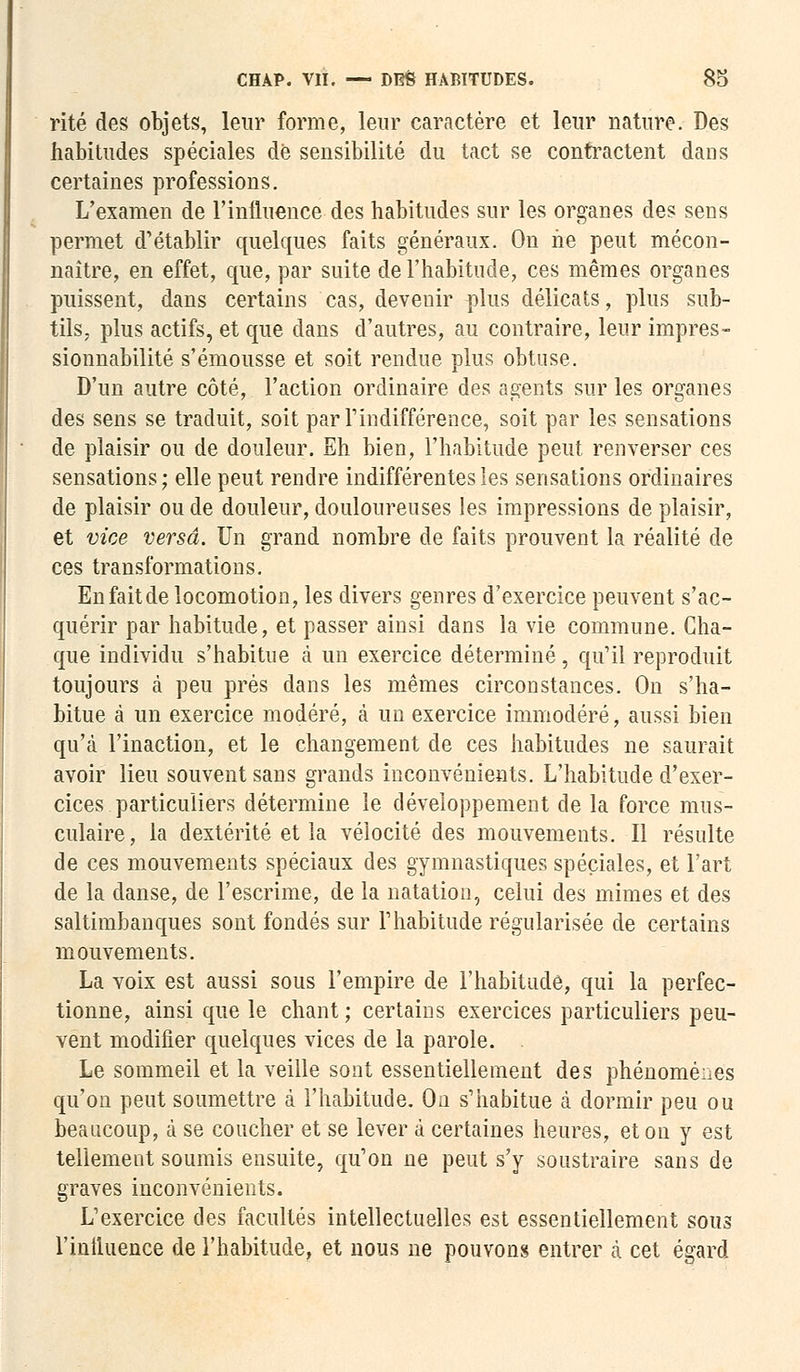 rite des objets, leur forme, leur caractère et leur nature. Des habitudes spéciales dé sensibilité du tact se contractent dans certaines professions. L'examen de l'influence des habitudes sur les organes des sens permet d'établir quelques faits généraux. On ne peut mécon- naître, en effet, que, par suite de l'habitude, ces mêmes organes puissent, dans certains cas, devenir plus délicats, plus sub- tils, plus actifs, et que dans d'autres, au contraire, leur impres- sionnabilité s'émousse et soit rendue plus obtuse. D'un autre côté, l'action ordinaire des agents sur les organes des sens se traduit, soit par l'indifférence, soit par les sensations de plaisir ou de douleur. Eh bien, l'habitude peut renverser ces sensations; elle peut rendre indifférentes les sensations ordinaires de plaisir ou de douleur, douloureuses les impressions de plaisir, et vice versa. Un grand nombre de faits prouvent la réalité de ces transformations. Enfaitde locomotion, les divers genres d'exercice peuvent s'ac- quérir par habitude, et passer ainsi dans la vie commune. Cha- que individu s'habitue à un exercice déterminé, qu'il reproduit toujours à peu prés dans les mêmes circonstances. On s'ha- bitue à un exercice modéré, à un exercice immodéré, aussi bien qu'à l'inaction, et le changement de ces habitudes ne saurait avoir lieu souvent sans grands inconvénients. L'habitude d'exer- cices particuliers détermine le développement de la force mus- culaire, la dextérité et la vélocité des mouvements. Il résulte de ces mouvements spéciaux des gymnastiques spéciales, et l'art de la danse, de l'escrime, de la natation, celui des mimes et des saltimbanques sont fondés sur l'habitude régularisée de certains mouvements. La voix est aussi sous l'empire de l'habitude, qui la perfec- tionne, ainsi que le chant ; certains exercices particuliers peu- vent modifier quelques vices de la parole. . Le sommeil et la veille sont essentiellement des phénomènes qu'on peut soumettre à l'habitude. On s'habitue à dormir peu ou beaucoup, à se coucher et se lever à certaines heures, et on y est tellement soumis ensuite, qu'on ne peut s'y soustraire sans de graves inconvénients. L'exercice des facultés intellectuelles est essentiellement sous l'influence de l'habitude, et nous ne pouvons entrer à cet égard