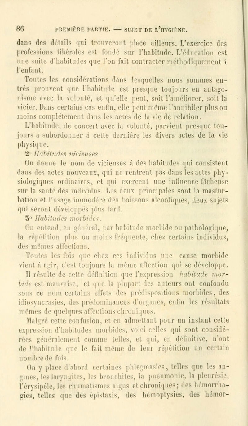 dans dos détails qui trouveront place ailleurs. L'exercice des professions libérales i sur l'habitude. L'éducation est une suite d'habitudes que l'on fait contracter méthodiquement à l'enfant. Toutes les considérations dans lesquelles nous sommes en- trés | rouvent que l'habitude est presque toujours en antago- nisme avec la volonté, et qu'elle peut, soit l'améliorer, soit la vicier. Dans certains cas enfin, elle peut même l'annihiler plus ou moins complètement dans les actes de la vie de relation. L'habitude, de concert avec la volonté, parvient presque tou- jours à subordonner à cette dernière les divers actes de la vie physique. 2' Habitudes vicieuses. On donne le nom de vicieuses à des habitudes qui consistent dans des actes nouveaux, qui ne rentrent pas dans les actes phy- siologiques ordinaires,, et qui exercent une influence fâcheuse sur la santé des individus. Les deux principales sont la mastur- bation et l'usage immodéré des boisson., alcooliques, deux sujets qui seront développés plus tard. 5° Habitudes morbi On entend, en général, par habitude morbide ou pathologique, la répétition plus ou moii le, chez certains individus, des mêmes affections. Toutes les fois que chez ces individus une cause morbide vient à agir, c'est toujours la même affection qui se développe. Il résulte de cette définition que l'expression habitude mor- bide est main i e, et que la plupart «les auteurs ont confondu sous ce nom certains effets des prédispositions morbides, des idiosyncrasies, des prédominances d'organes, enfin les résultats mêmes de quelques affections chroniques. Malgré cette confusion, et en admettant pour un instant cette expression d'habitudes morbides, voici celles qui sont considé- rées généralement comme telles, et qui, en définitive, de l'habitude que le fait même de leur répétition un certain nombre de fois. (i,i y place d'abord certaines phlegmasies, telles .pie les an- gines, les laryngites, les bronchites, la pneumonie, la pleurésie, L'érysipèle, les rhumatismes aigus et chroniques; des hémorrha- gies, telles que des épistaxis, des hémoptysies, des hémor-