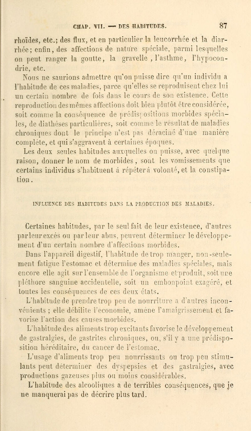 rhoïdes, etc.; des flux, et en particulier la leucorrhée et la diar- rhée ; enfin, des affections de nature spéciale, parmi lesquelles on peut ranger la goutte, la gravelle , l'asthme, l'hypocon- drie, etc. Nous ne saurions admettre qu'on puisse dire qu'un individu a l'habitude de ces maladies, parce qu'elles se reproduisent chez lui un certain nombre de fois dans le cours de son existence. Cette reproduction des mêmes affections doit bien plutôt être eon ;i soit comme la conséquence de prédis] ositions morbides spécia- les, de diathéses particulières, soit comme le résultat de maladies chroniques dont le principe n'est pas déraciné d'une manière complète, et qui s'aggravent à certaines époques. Les deux seules habitudes auxquelles on puisse, avec qtfelque raison, donner le nom de morbides, sont les vomissements que certains individus s'habituent à répétera volonté,et la constipa- tion . IXFLUEXCE DES HABITUDES DA>S LA PRODUCTION DES MALADIES. Certaines habitudes, par le seul fait de leur existence, d'autres par leur excès ou parleur abus, peuvent déterminer le développe- ment d'un certain nombre d'affections morbides. Dans l'appareil digestif, l'habitude de trop manger, non-seule- ment fatigue l'estomac et détermine des mal< :: ' ' les, mais encore elle agit sur l'ensemble de l'organisme et produit, soit une pléthore sanguine accidentelle, soit un embonpoint exagéré, et toutes les conséquences de ces deux états. L'habitude de prendre trop peu de nourriture d'autres incon- vénients ; elle débilite l'économie, amené l'amaigrissement et fa- vorise l'action des causes morbides. L'habitude des aliments trop excitants favorise le développement de gastralgies, de gastrites chroniques, ou, s'il y a une prédispo- sition héréditaire, du cancer de l'estomac. L'usage d'aliments trop peu nourrissants ou trop peu stimu- lants peut déterminer des dyspepsies et des gastralgies, avec productions gazeuses plus ou moins considérables. L'habitude des alcooliques a de terribles conséquences, que je ne manquerai pas de décrire plus tard.