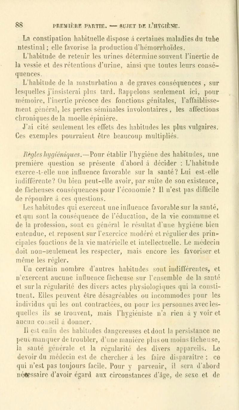 La constipation habituelle dispose à certaines maladies du tube ntestinal; elle favorise la production d'hémorrhoïdes. L'habitude de retenir les urines détermine souvent l'inertie de la vessie et dos rétentions d'urine, ainsi que toutes leurs consé- quences. L'habitude de la masturbation a de graves conséquences , sur lesquelles j'insisterai plus tard. Rappelons seulement ici, pour mémoire, l'inertie précoce des fonctions génitales, l'affaiblisse- ment général, les pertes séminales involontaires , les affections chroniques de la moelle épinière. J'ai cité seulement les effets des habitudes les plus vulgaires. Ces exemples pourraient être beaucoup multipliés. Règles hygiéniques.—Pour établir l'hygiène des habitudes, une première question se présente d'abord à décider : L'habitude exerce-t-elle une influence favorable sur la santé? Lui est-elle indifférente? Ou bien peut-elle avoir, par suite de son existence, de fâcheuses conséquences pour l'économie? Il n'est pas difficile de répondre à ces questions. Les habitudes qui exercent une influence favorable sur la santé, et qui sont la conséquence de l'éducation, de la vie commune et de la profession, sont en général le résultat d'une hygiène bien entendue, et reposent sur l'exercice modéré et régulier des prin- cipales fonctions delà vie matérielle et intellectuelle. Le médecin doit non-seulement les respecter, mais encore les favoriser et même les régler. Un certain nombre d'autres habitudes sont indifférentes, et n'exercent aucune influence fâcheuse sur l'ensemble de la sauté et sur la régularité des divers actes physiologiques qui la consti- tuent. Elles peuvent être désagréables ou incommodes pour les individus qui les ont contractées, ou pour les personnes avec les- quelles ils se trouvent, mais l'hygiéniste n'a rien à y voir et aucun eo. seil à donner. enfin des habitudes dangereuses et dont la persistance ne peut manquer de troubler, d'une manière plus ou moins fâcheuse, la santé générale ••(. la régularité des divers appareils. Le devoir du médecin est de cherchera les faire disparaître: ce qui n'est pas toujours facile. Pour y parvenir, il sera d'abord néerssairo d'avoir égard aux circonstances d'âge, «le sexe et de