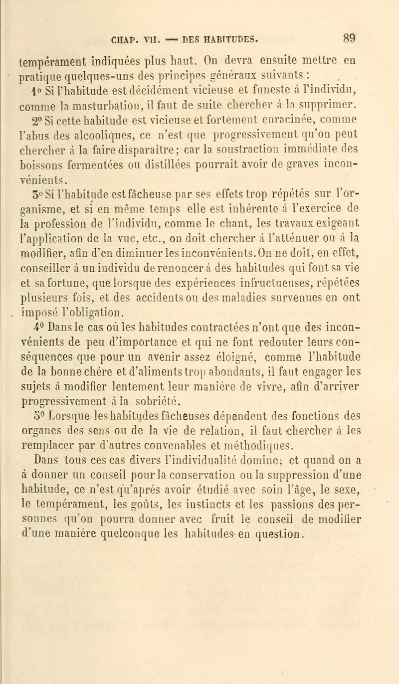 tempérament indiquées plus haut. Od devra ensuite mettre en pratique quelques-uns des principes généraux suivants : 4° Si l'habitude est décidément vicieuse et funeste à l'individu, comme la masturbation, il faut de suite chercher à la supprimer. 2° Si cette habitude est vicieuse et fortement enracinée, comme l'abus des alcooliques, ce n'est que progressivement qu'on peut chercher à la faire disparaître ; car la soustraction immédiate des boissons fermentées ou distillées pourrait avoir de graves incon- vénients. 5° Si l'habitude est fâcheuse par ses effets trop répétés sur l'or- ganisme, et si en même temps elle est inhérente à l'exercice de la profession de l'individu, comme le chant, les travaux exigeant l'application de la vue, etc., on doit chercher à l'atténuer ou à la modifier, afin d'en diminuer les inconvénients. On ne doit, en effet, conseiller à un individu de renoncer à des habitudes qui font sa vie et sa fortune, que lorsque des expériences infructueuses, répétées plusieurs fois, et des accidents ou des maladies survenues en ont imposé l'obligation. 4° Dans le cas où les habitudes contractées n'ont que des incon- vénients de peu d'importance et qui ne font redouter leurs con- séquences que pour un avenir assez éloigné, comme l'habitude de la bonne chère et d'aliments trop abondants, il faut engager les sujets à modifier lentement leur manière de vivre, afin d'arriver progressivement à la sobriété. o° Lorsque les habitudes fâcheuses dépendent des fonctions des organes des sens ou de la vie de relation, il faut-chercher à les remplacer par d'autres convenables et méthodiques. Dans tous ces cas divers l'individualité domine; et quand on a à donner un conseil pour la conservation ou la suppression d'une habitude, ce n'est qu'après avoir étudié avec soin l'âge, le sexe, le tempérament, les goûts, les instincts et les passions des per- sonnes qu'on pourra donner avec fruit le conseil de modifier d'une manière quelconque les habitudes en question.
