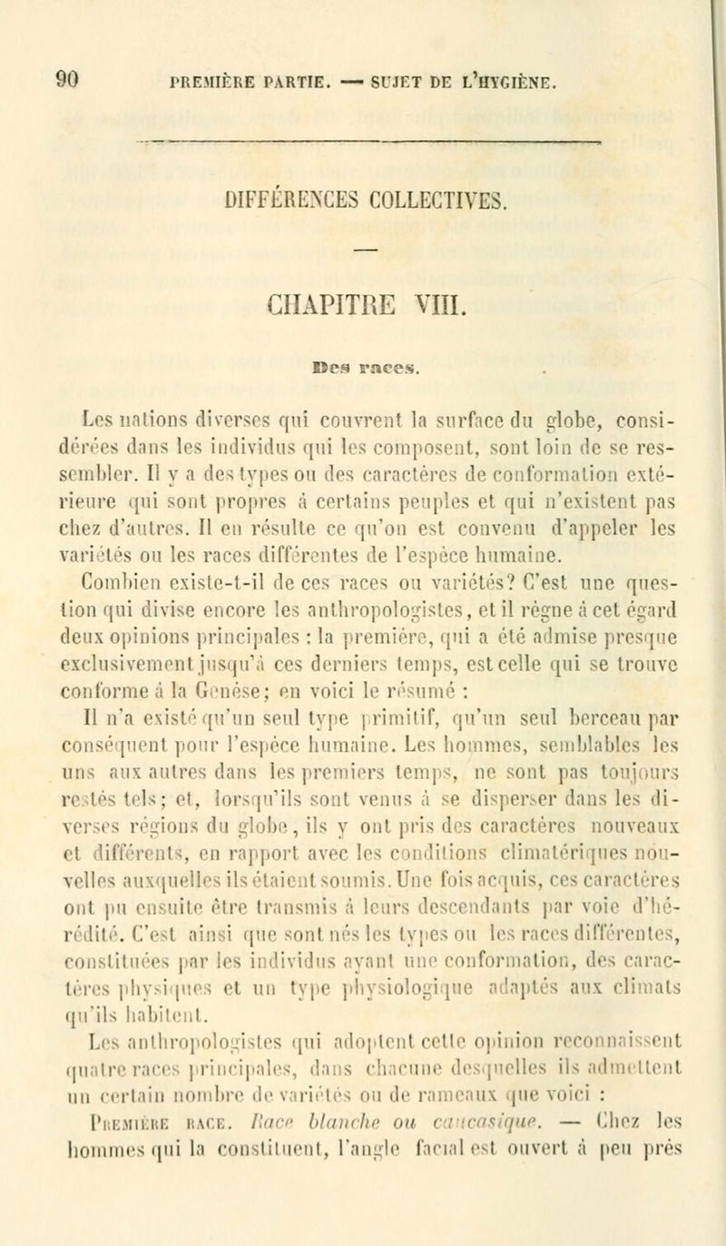 DIFFERENCES COLLECTIVES. CHAPITRE VIII. Des races. Les nations diverses qui couvrent la surface du globe, consi- dérées dans les individus qui les composent, sont loin de se res- sembler. Il y a des types ou dos caractères de conformation exté- rieure qui sont propres à certains peuples et qui n'existent pas chez d'autres. Il en résulte ce qu'on est convenu d'appeler les vai'i îtés ou les races différentes de l'espèce humaine. Combien existc-t-il de ces races ou variétés? C'est une ques- tion qui divise encore les anthropologistes, et il règne à cet égard deux opinions principales : la première, qui a été admise presque exclusivement jusqu'à ces derniers temps, est celle qui se trouve cou l'orme à la Genèse; en voici le résumé : Il n'a existé qu'un seul type primitif, qu'un seul berceau par conséquent pour l'espèce humaine. Les hommes, semblables les uns aux autres dans les premiers temps, ne sont pas toujours tels; et, lorsqu'ils sont venus à se disper.-er dans les di- verses régions du globe, ils y ont pris des caractères nouveaux et difféi'i i.t 5, en rapport avec les conditions clîmatériques nou- velles auxquelles ils étaient soumis. Une fois acquis, ces caractères ont pu ensuite être transmis à leurs descendants par voie d'hé- rédité. C'est ainsi que sont nés les types ou les races différentes, constituées par les individus ayant une conformation, des carac- téres physi pies et un type physiologique adaptés aux climats qu'ils habitent. Les anthropologistes qui adoptent cetle opinion reconn quatre races principales, d;i: s chacune desquelles ils admettent nu certain nombre de variétés ou de rameaux que voici : Première race. Race blanche on caucasique. — Chez les hommes qui la constituent, l'angle fanal est ouvert à peu prés