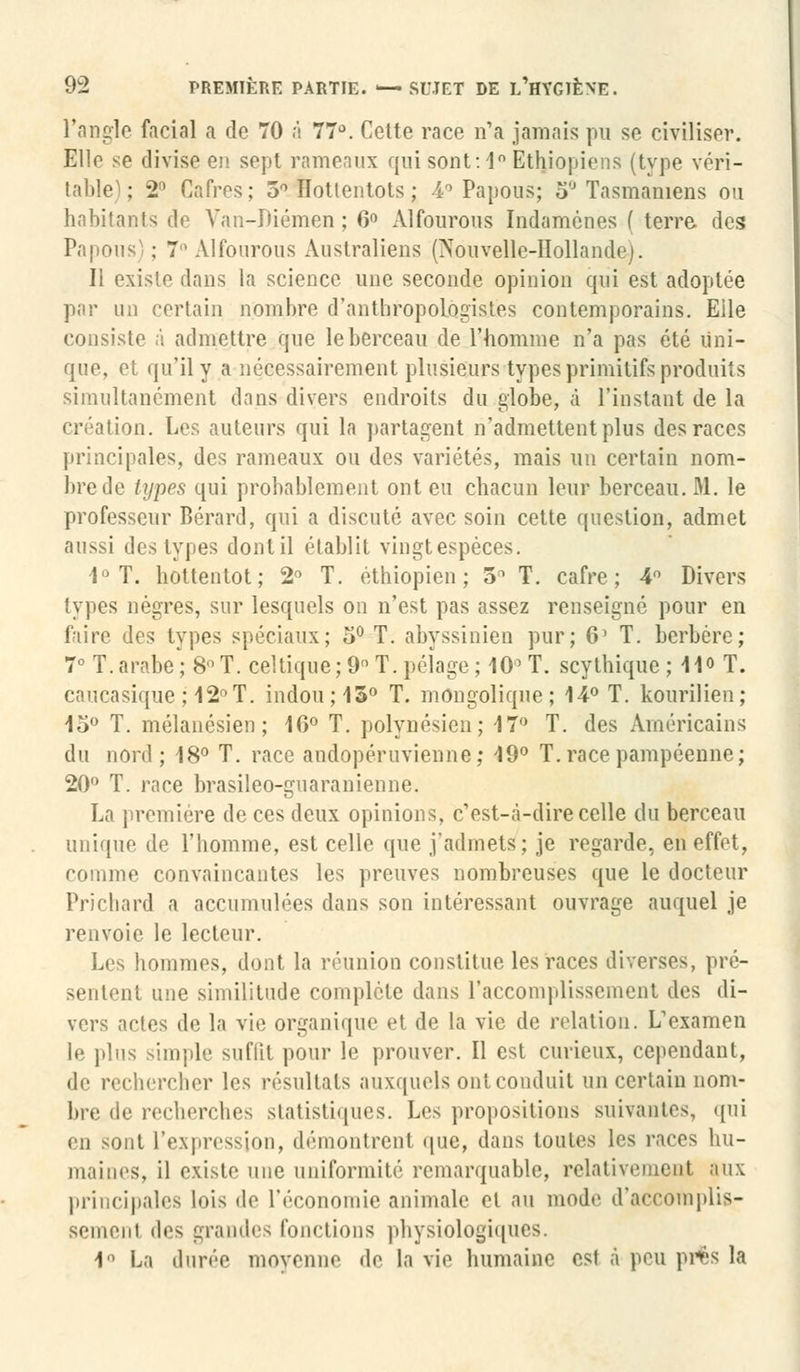 l'angle facial a de 70 à 77°. Cette race n'a jamais pu se civiliser. Elle se divise en. sept rameaux qui sont:1° Ethiopiens (type véri- table); 2° Cafres; 5° Iïotlentots ; 4° Papous; 5° Tasmaniens ou habitants do Yan-Diémen ; 6° Alfourous Indamènes ( terre des Papous' ; 7° Alfourous Australiens (Nouvelle-Hollande). Il existe dans la science une seconde opinion qui est adoptée par un certain nombre d'anthropologistes contemporains. Elle consiste à admettre que le berceau de l'homme n'a pas été Uni- que, et qu'il y a nécessairement plusieurs types primitifs produits simultanément dans divers endroits du globe, à l'instant de la création. Les auteurs qui la partagent n'admettent plus des races principales, des rameaux ou des variétés, mais un certain nom- bre de types qui probablement ont eu chacun leur berceau. M. le professeur Bérard, qui a discuté avec soin cette question, admet aussi des types dont il établit vingtespèces. 1° T. hottentot; 2° T. éthiopien; 5° T. cafre ; 4° Divers types nègres, sur lesquels on n'est pas assez renseigné pour en faire des types spéciaux; o° T. abyssinien pur; 6' T. berbère; 7° T. arabe; 8° T. celtique; 9 T. pelage ; 10° T. scythique ; 11° T. cnucasique ; 12° T. indou;15° T. mongolique ; 14° T. kourilien; 15° T. mélanésien; 16° T. polynésien; 17° T. des Américains du nord ; 18° T. race andopéruvienne; 19° T. race pampéenne; 20° T. race brasileo-guaranienne. La première de ces deux opinions, c'est-à-dire celle du berceau unique de l'homme, est celle que j'admets; je regarde, en effet, comme convaincantes les preuves nombreuses que le docteur Prichard a accumulées dans son intéressant ouvrage auquel je renvoie le lecteur. Les hommes, dont la réunion constitue les races diverses, pré- sentent une similitude complète dans l'accomplissement des di- vers actes de la vie organique et de la vie de relation. L'examen le plus simple suffit pour le prouver. Il est curieux, cependant, de rechercher les résultats auxquels ont conduit un certain nom- bre de recherches statistiques. Les propositions suivantes, qui en sont l'expression, démontrent que, dans toutes les races hu- maines, il existe une uniformité remarquable, relativement aux principales lois de l'économie animale et au mode d'accomplis- sement des grandes fonctions physiologiques. 1° La durée moyenne de la vie humaine est à peu pi%S la