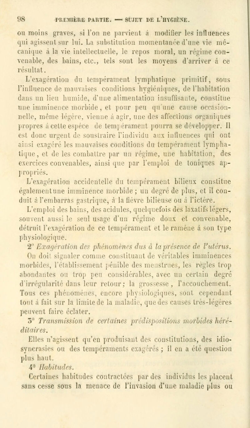 ou moins graves, si l'on ne parvient à modifier les influences qui agissent sur lui. La substitution momentanée d'une vie mé- canique à la vie intellectuelle, le repos moral, un régime con- venable, des bains, etc., tels sont les moyens d'arriver à ce résultat. L'exagération du tempérament lymphatique primitif, sous l'iniluence de mauvaises conditions hygiéniques, de l'habitation dans un lieu humide, d'une alimentation insuffisante, constitue une imminence morbide, et pour peu qu'une cause occasion- nelle, mémo légère, vienne à agir, une des affections organiques propres à cette espèce de temj crament pourra se développer. 11 est donc urgent de soustraire l'individu aux influences qui ont sxagéré les mauvaises conditions du tempérament lympha- tique, et de les combattre par un régime, une habitation, des exercices convenables, ainsi que par l'emploi de toniques ap- propriés. L'exagération accidentelle du tempérament bilieux constitue également une imminence morbide ; un degré de plus, et il con- duit à Tembarras gastrique, à la fièvre bilieuse ou à l'ictère. L'emploi des bains, des acidulés, quelquefois des laxatifs légers, souvent aussi le seul usage d'un régime doux et convenable, détruit l'exagération de ce tempérament et le ramène à son type physiologique. 2° Exagération des phénomènes dus à la présence de l'utérus. On doi' signaler comme constituant de véritables imminences morbides, l'établissement pénible des mens abondantes ou trop peu considérables, avec Un certain degré d'irrégularité dans leur retour; la grossesse, l'accouchement. Tous ces phéiio: o ore phy iologiques, sont cependant tout à fait sur la limite de la maladie, quedi peuvent faire éclater. 3 Transmission de certaines -, bides héré- ditaires. Elles n'agissent qu'en produisant des constitutions, des idio- gyncrasies ou des tempérament ; il en a été question plus haut. 4° llahih Certaines habitudes contractées par des individus les placent sans cesse sous la menace de l'invasion d'une maladie plus ou