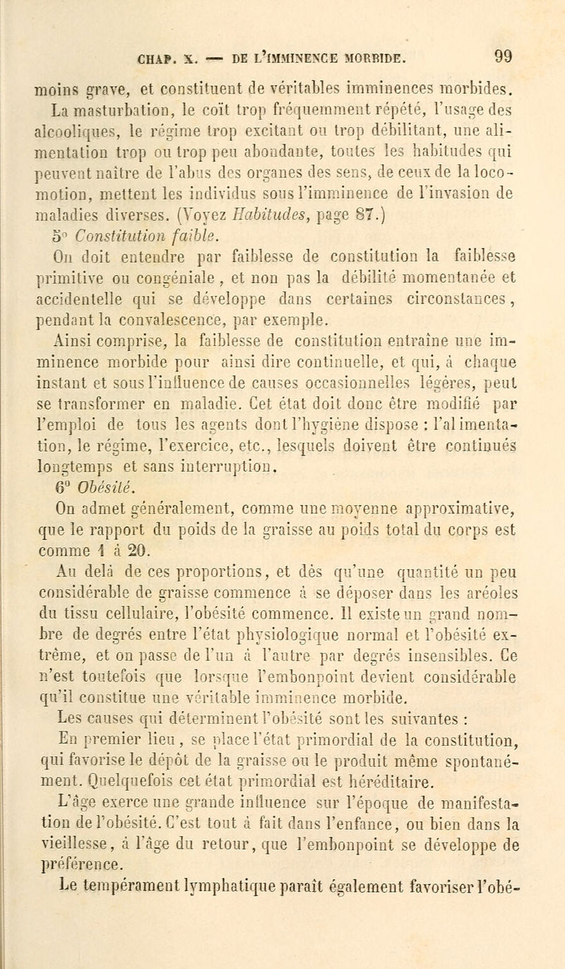 moins grave, et constituent de véritables imminences morbides. La masturbation, le coït trop fréquemment répété, l'usage des alcooliques, le régime trop excitant ou trop débilitant, une ali- mentation trop ou trop peu abondante, toutes les habitudes qui peuvent naître de l'abus des organes des sens, de ceux de la loco- motion, mettent les individus sous l'imminence de l'invasion de maladies diverses. (Voyez Habitudes, page 87.) 5° Constitution faible. On doit entendre par faiblesse de constitution la faiblesse primitive ou congéniale , et non pas la débilité momentanée et accidentelle qui se développe dans certaines circonstances, pendant la convalescence, par exemple. Ainsi comprise, la faiblesse de constitution entraîne une im- minence morbide pour ainsi dire continuelle, et qui, à chaque instant et sous l'influence de causes occasionnelles légères, peut se transformer en maladie. Cet état doit donc être modifié par l'emploi de tous les agents dont l'hygiène dispose : l'alimenta- tion, le régime, l'exercice, etc., lesquels doivent être continués longtemps et sans interruption. 6° Obésité. On admet généralement, comme une moyenne approximative, que le rapport du poids de la graisse au poids total du corps est comme 1 à 20. Au delà de ces proportions, et dès qu'une quantité un peu considérable de graisse commence à se déposer dans les aréoles du tissu cellulaire, l'obésité commence. 11 existe un grand nom- bre de degrés entre l'état physiologique normal et l'obésité ex- trême, et on passe de l'un à l'autre par degrés insensibles. Ce n'est toutefois que lorsque l'embonpoint devient considérable qu'il constitue une véritable imminence morbide. Les causes qui déterminent l'obésité sont les suivantes : En premier lieu, se place l'état primordial de la constitution, qui favorise le dépôt de la graisse ou le produit même spontané- ment. Quelquefois cet état primordial est héréditaire. L'âge exerce une grande influence sur l'époque de manifesta- tion de l'obésité. C'est tout à fait dans l'enfance, ou bien dans la vieillesse, à l'âge du retour, que l'embonpoint se développe de préférence. Le tempérament lymphatique paraît également favoriser l'obé-