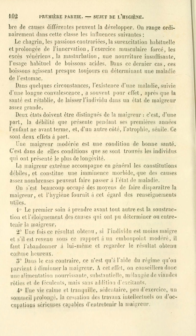 bre de causes différentes peuvent la développer. On range ordi- nairement dans cette classe les influences suivantes: Le chagrin, les passions contrariées, la surexcitation habituelle et prolongée de l'innervation, l'exercice musculaire forcé, les excès vénériens, la masturbation, une nourriture insuffisante, l'usage habituel de boissons acides. Dans ce dernier cas, ces boissons agissent presque toujours en déterminant une maladie de l'estomac. Dans quelques circonstances, l'existence d'une maladie, suivie d'une longue convalescence, a souvent pour effet, après que la santé est rétablie, de laisser l'individu dans un état de maigreur assez grande. Deux états doivent être distingués de la maigreur : c'est, d'une part, la débilité que présente pendant ses premières années reniant ne avant terme, et, d'un autre côté, l'atrophie, sénile. Ce sont deux effets à part. Tue maigreur modérée est une condition de bonne santé. C'est dans de elles conditions que se sont trouvés les individus qui ont présenté le plus de longévité. La maigreur extrême accompagne en général les constitutions débiles, et constitue une imminence morbide, que i\o^ causes assez nombreuses peuvent faire passer à l'étal de maladie. On s'est beaucoup occupé des moyens de faire disparaître la maigreur, et F hygiène fournit à cet égard des renseignements utiles. i° Le premier soin à prendre avant tout autre est la soustrac- tion etréloignement des causes qui ont pu déterminer ou entre- tenir la maigreur. 2° Une fois ce résultat obtenu, si l'individu est moins maigre et s'il est revenu sous ce rapport à un embonpoint modéré, il faut l'abandonner à lui-même et regarder le résultat obtenu comme heureux. 3 Dans le cas contraire, ce n'est qu'à l'aide du régime qu'on parvient à diminuer la maigreur. A eet effet, on conseillera donc une alimentation nourrissante, substantielle, m îlangée de viandes rôties et de féculents, mais sans addition d'excitants. 4,J Une vie calme et tranquille, sédentaire, peu d'exercice, un sommeil prolongé, la cessation îles travaux intellectuels ou d'oc- rupalion.ï çérjÇtySQS capaliles dVuln tenir la maigreur.