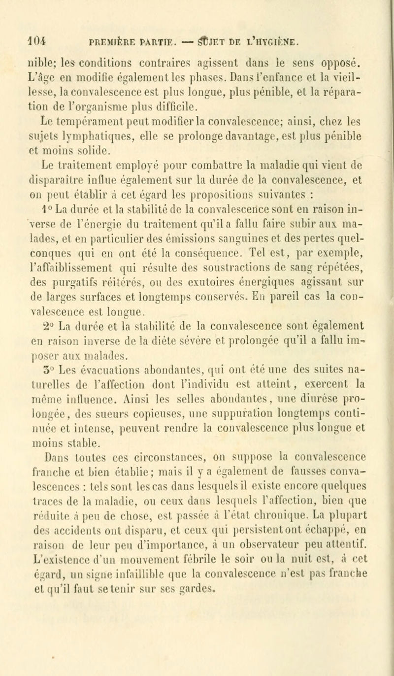 nible; les conditions contraires agissent dans le sens oppose. L'âge en modifie également les phases. Dans l'enfance et la vieil- lesse, la convalescence est pins longue, plus pénible, et la répara- tion de l'organisme plus difficile. Le tempérament peut modifier la convalescence; ainsi, chez les sujds lymphatiques, elle se prolonge davantage, est plus pénible et moins solide. Le traitement employé pour combattre la maladie qui vient de disparaître influe également sur la durée de la convalescence, et on peut établir à cet égard les propositions suivantes : 1° La durée et la stabilité de la convalescence sont en raison in- verse de l'énergie du traitement qu'il a fallu faire subir aux ma- lades, et en particulier des émissions sanguines et des pertes quel- conques qui en ont été la conséquence. Tel est, par exemple, l'affaiblissement qui résulte des soustractions de sang répétées, des purgatifs réitérés, ou des exutoires énergiques agissant sur de larges surfaces et longtemps conservés. En pareil cas la con- valescence est longue. 2° La durée et la stabilité de la convalescence sont également en raison inverse de la diète sévère et prolongée qu'il a fallu im- poser aux malades. 3° Les évacuations abondantes, qui ont été une des suites na- turelles de l'affection dont l'individu est atteint, exercent la même influence. Ainsi les selles abondantes, une diurèse pro- longée, des sueurs copieuses, une suppuration longtemps conti- nuée et intense, peuvent rendre la convalescence plus longue et moins stable. Dans toutes ces circonstances, on suppose la convalescence franche et bien établie; mais il va également de fausses conva- lescences : tels sont les cas dans lesquels il existe encore quelques traces de la maladie, ou ceux dans lesquels l'affection, bien que réduite à peu de chose, est passée à l'état chronique, La plupart des accidents ont disparu, et ceux qui persistent ont échappé, en raison de leur peu d'importance, à un observateur peu attentif. L'existence d'un mouvement fébrile le soir ou la nuit est, ,i rot égard, un signe infaillible que la convalescence n'est pas franche et qu'il faut se tenir sur ses gardes.