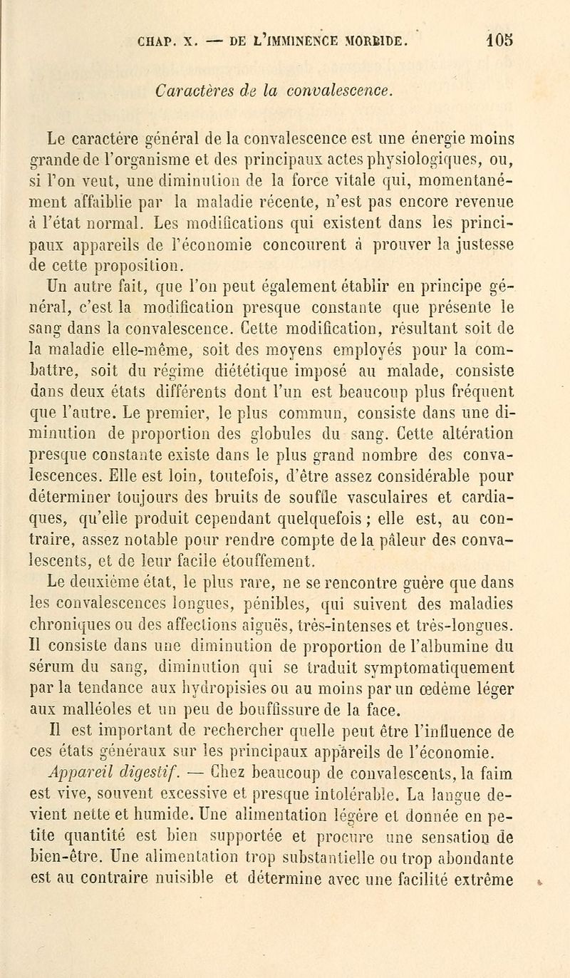 Caractères de la convalescence. Le caractère général de la convalescence est une énergie moins grande de l'organisme et des principaux actes physiologiques, ou, si Ton veut, une diminution de la force vitale qui, momentané- ment affaiblie par la maladie récente, n'est pas encore revenue à l'état normal. Les modifications qui existent dans les princi- paux appareils de l'économie concourent à prouver la justesse de cette proposition. Un autre fait, que l'on peut également établir en principe gé- néral, c'est la modification presque constante que présente le sang dans la convalescence. Cette modification, résultant soit de la maladie elle-même, soit des moyens employés pour la com- battre, soit du régime diététique imposé au malade, consiste dans deux états différents dont l'un est beaucoup plus fréquent que l'autre. Le premier, le plus commun, consiste dans une di- minution de proportion des globules du sang. Cette altération presque constante existe dans le plus grand nombre des conva- lescences. Elle est loin, toutefois, d'être assez considérable pour déterminer toujours des bruits de souffle vasculaires et cardia- ques, qu'elle produit cependant quelquefois ; elle est, au con- traire, assez notable pour rendre compte delà pâleur des conva- lescents, et de leur facile étouffement. Le deuxième état, le plus rare, ne se rencontre guère que dans les convalescences longues, pénibles, qui suivent des maladies chroniques ou des affections aiguës, très-intenses et très-longues. Il consiste dans une diminution de proportion de l'albumine du sérum du sang, diminution qui se traduit symptomatiquement par la tendance aux hydropisies ou au moins par un œdème léger aux malléoles et un peu de bouffissure de la face. Il est important de rechercher quelle peut être l'influence de ces états généraux sur les principaux appareils de l'économie. Appareil digestif. — Chez beaucoup de convalescents, la faim est vive, souvent excessive et presque intolérable. La langue de- vient nette et humide. Une alimentation légère et donnée en pe- tite quantité est bien supportée et procure une sensation de bien-être. Une alimentation trop substantielle ou trop abondante est au contraire nuisible et détermine avec une facilité extrême