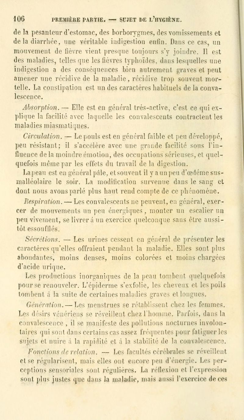 de la pesanteur d'estomac, des borborygmes, des vomissements et de la diarrhée, une véritable indigestion enfin. Dansée cas, un mouvement de fièvre vient presque toujours s'y joindre. Il est des maladies, telles <jue les fièvres typhoïdes, dans lesquelles une indigestion a des conséquences bien autrement graves et peut amener une récidive de la maladie, récidive trop souvent mor- telle. La constipation est un des caractères habituels de la conva- lescence. Absorption. — Elle est en général très-active, c'est ce qui ex- plique la facilité avec laquelle les convalescents contractent les maladies miasmatiques. Circulation. — Le pouls est en général faible et peu développé, peu résistant; il s'accélère avec une grande facilité sous l*in- lîuence delà moindre émotion, des occupations sérieuses, et quel- quefois même par les effets du travail de la digestion. Laj)eau est es général pâle, etsouvent il y a un peu d'œdéme sus- malléolaire le soir. La modification survenue dans le sang et dont nous avons parlé plus haut rend compte de ce phénomène. Respiration. — Les convalescents ne peuvent, en général, exer- cer de mouvements un peu énergiques , monter un escalier un peu vivement, se livrera un exercice quelconque sans être aussi- tôt essou filés. Sécrétions. — Les urines cessent en général de présenter les caractères qu'elles offraient pendant la maladie. Elles sont plus abondantes, moins denses, moins colorées et moins chargées d'acide urique. Les productions inorganiques de la peau tombent quelquefois pour se renouveler. L'épidémie s'exfolie, les cheveux et les poils tombent à la suite de certaines maladies graves et longues. Génération. — Les menstrues se rétabli isenl chez les femmes. Les désirs vénériens se réveillent chez l'homme. Parfois, dans la convalescence , il se manifeste des pollutions nocturnes involon- taires qui sou! dans certains cas assez fréquentes pour fatiguer les sujets ei nuire à la rapidité et à la stabilité de la convalescence. Fonctions de relation. — Les facultés cérébrales se réveillent et se régularisent, mai-, elles mit e,.rmv peu d'énergie. Les per- ceptions sensoriales sonl régulières. La réflexion et l'expression sont plus justes que dans la maladie, mais aussi l'exereiee de 068