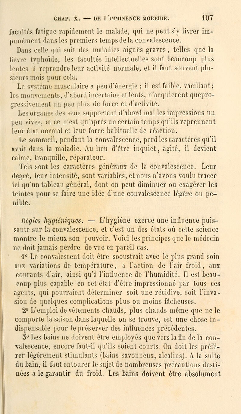 facultés fatigue rapidement le malade, qui ne peut s'y livrer im- punément dans les premiers temps delà convalescence. Dans celle qui suit des maladies aiguës graves, telles que la fièvre typhoïde, les facultés intellectuelles sont beaucoup plus lentes à reprendre leur activité normale, et il faut souvent plu- sieurs mois pour cela. Le système musculaire a peu d'énergie ; il est faible, vacillant; les mouvements, d'abord incertains et lents, n'acquièrent quepro- gressivement un peu plus de force et d'activité. Les organes des sens supportent d'abord mal les impressions un peu vives, et ce n'est qu'après un certain temps qu'ils reprennent leur état normal et leur force habituelle de réaction. Le sommeil, pendant la convalescence, perd les caractères qu'il avait dans la maladie. Au lieu d'être inquiet, agité, il devient calme, tranquille, réparateur. Tels sont les caractères généraux de la convalescence. Leur degré, leur intensité, sont variables, et nous n'avons voulu tracer ici qu'un tableau général, dont on peut diminuer ou exagérer les teintes pour se faire une idée d'une convalescence légère ou pé- nible. Règles hijgiéniques. — L'hygiène exerce une inlluence puis- sante sur la convalescence, et c'est un des états où cette science montre le mieux son pouvoir. Voici les principes que le médecin ne doit jamais perdre de vue en pareil cas. 1° Le convalescent doit être sooustrait avec le plus grand soin aux variations de température, à l'action de l'air froid, aux courants d'air, ainsi qu'à l'influence de l'humidité. Il est beau- coup plus capable en cet état d'être impressionné par tous ces agents, qui pourraient déterminer soit une récidive, soit l'inva- sion de quelques complications plus ou moins fâcheuses. 2° L'emploi de vêtements chauds, plus chauds même que ne le comporte la saison dans laquelle on se trouve, est une chose in- dispensable pour le préserver des influences précédentes. 3° Les bains ne doivent être employés que vers la fin delà con- valescence, encore faut-il qu'ils soient courts. On doit les préfé- rer légèrement stimulants (bains savonneux, alcalins). A la suite du bain, il faut entourer le sujet de nombreuses précautions desti- nées à le garantir du froid. Les bains doivent être absolument