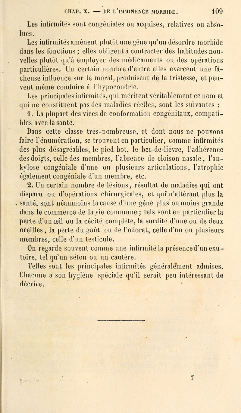 Les infirmités sont congéniaîes ou acquises, relatives ou abso- lues. Les infirmités amènent plutôt une gêne qu'un désordre morbide dans les fonctions ; elles obligent à contracter des habitudes nou- velles plutôt qu'à employer des médicaments ou des opérations particulières. Un certain nombre d'entre elles exercent une fâ- cheuse influence sur le moral, produisent de la tristesse, et peu- vent même conduire à l'hypocondrie. Les principales infirmités, qui méritentvéritablementcenom et qui ne constituent pas des maladies réelles, sont les suivantes : 1. La plupart des vices de conformation congénitaux, compati- bles avec la santé. Dans cette classe très-nombreuse, et dont nous ne pouvons faire rénumération, se trouvent en particulier, comme infirmités des plus désagréables, le pied bot, le bec-de-lièvre, l'adhérence des doigts, celle des membres, l'absence de cloison nasale, l'an- kylose congéniale d'une ou plusieurs articulations, l'atrophie également congéniale d'un membre, etc. 2. Un certain nombre de lésions, résultat de maladies qui ont disparu ou d'opérations chirurgicales, et qui n'altérant plus la santé, sont néanmoins la cause d'une gêne plus ou moins grande dans le commerce de la vie commune ; tels sont en particulier la perte d'un œil ou la cécité complète, la surdité d'une ou de deux oreilles, la perte du goût ou de l'odorat, celle d'un ou plusieurs membres, celle d'un testicule. On regarde souvent comme une infirmité la présenced'unexu- toire, tel qu'un séton ou un cautère. Telles sont les principales infirmités généralement admises. Chacune a son hygiène spéciale qu'il serait peu intéressant de décrire.