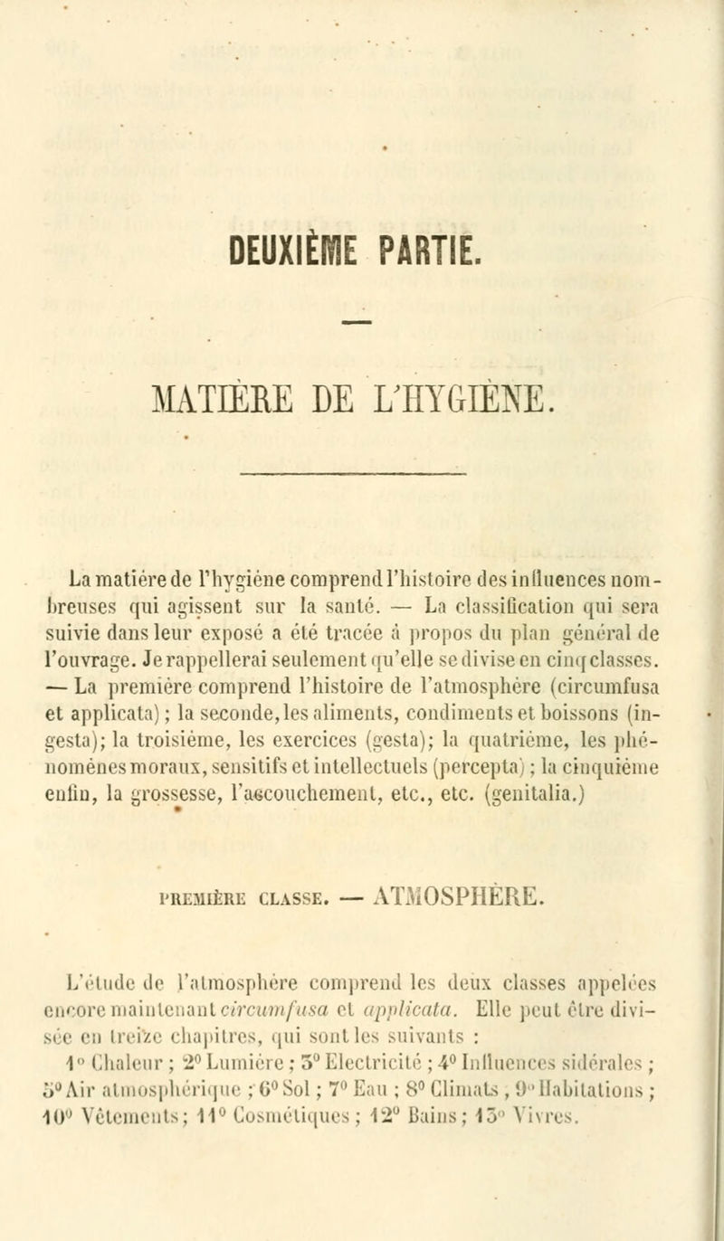DEUXIÈME PARTIE. MATIÈRE DE L'HYGIÈNE La matière de l'hygiène comprend l'histoire desinlluences nom- breuses qui agissent sur la santé. — La classification qui sera suivie dans leur exposé a été tracée à propos du plan général de l'ouvrage. Je rappellerai seulement qu'elle se divise en cinq classes. — La première comprend l'histoire de l'atmosphère (circumfusa et applicata) ; la seconde, les aliments, condiments et boissons (in- gesta); la troisième, les exercices (gesta); la quatrième, les phé- nomènes moraux, sensitifs et intellectuels (percepta) ; la cinquième enlin, la grossesse, l'accouchement, etc., etc. (genitalia.) PREMIÈRE CLASSE. — ATMOSPHÈRE. L'étude tl<' l'atmosphère comprend les deux classes appelées encore maintenant circumfusa et applicata. Elle peut être divi- sée en treize chapitres, qui sont les suivants : I Chaleur ; 2°Lumière; 5°Electricité ;4°Influences sidérales ; 5°Air atmosphérique : 6°Sol ; 7 Eau ; 8° Climats , 9°Habitations ; 10 Vêtements; 14° Cosmétiques; 12° Bains; 15° Vivres.