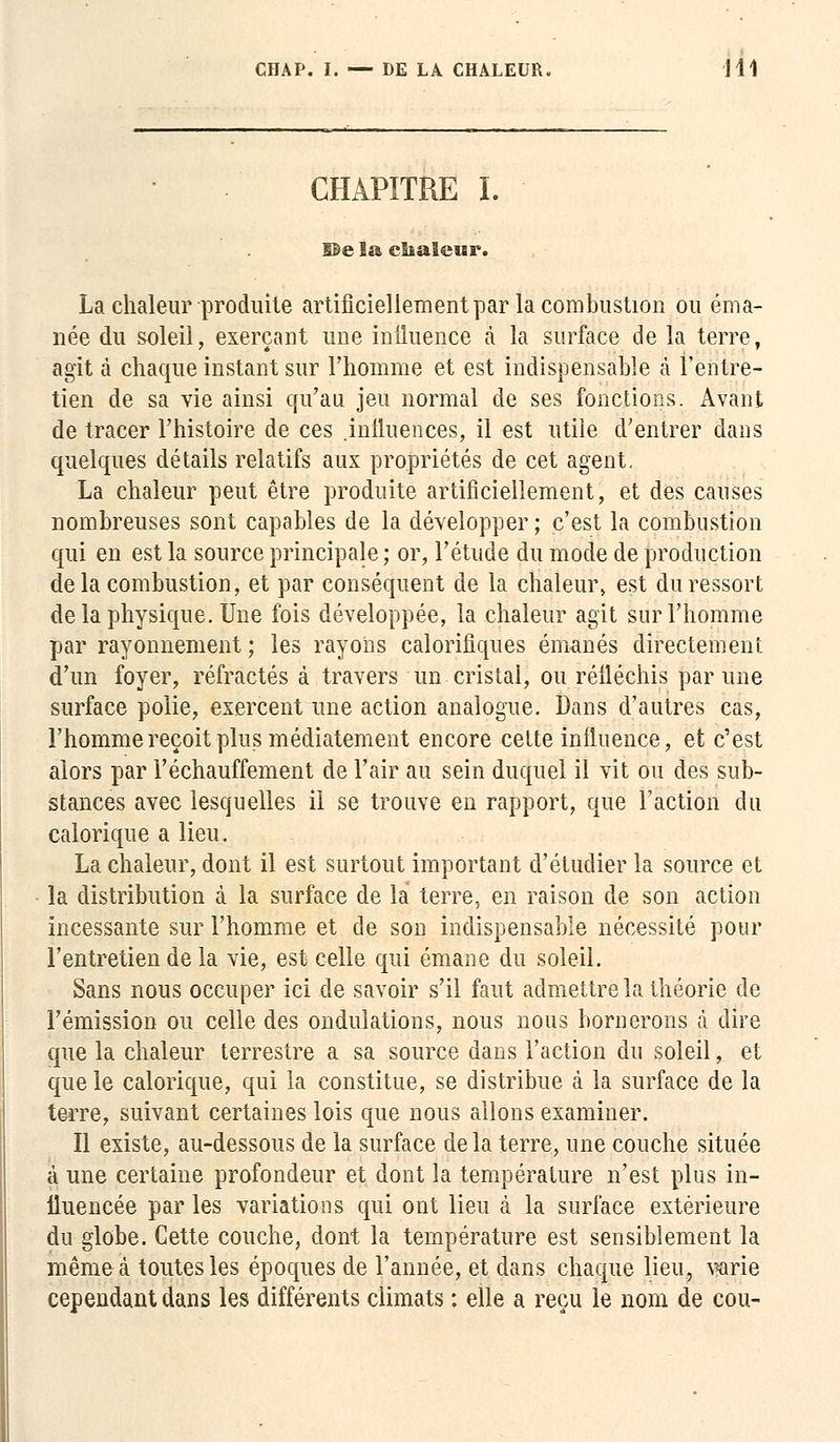 CHAPITRE I. De la eïialeisr. La chaleur produite artificiellement par la combustion ou éma- née du soleil, exerçant une influence à la surface de la terre, agit à chaque instant sur l'homme et est indispensable à l'entre- tien de sa vie ainsi qu'au jeu normal de ses fonctions. Avant de tracer l'histoire de ces .influences, il est utile d'entrer dans quelques détails relatifs aux propriétés de cet agent. La chaleur peut être produite artificiellement, et des causes nombreuses sont capables de la développer ; c'est la combustion qui en est la source principale ; or, l'étude du mode de production de la combustion, et par conséquent de la chaleur, est du ressort de la physique. Une fois développée, la chaleur agit sur l'homme par rayonnement ; les rayons calorifiques émanés directement d'un foyer, réfractés à travers un cristal, ou réfléchis par une surface polie, exercent une action analogue. Dans d'autres cas, l'homme reçoit plus médiatement encore cette influence, et c'est alors par réchauffement de l'air au sein duquel il vit ou des sub- stances avec lesquelles il se trouve en rapport, que l'action du calorique a lieu. La chaleur, dont il est surtout important d'étudier la source et la distribution à la surface de la terre, en raison de son action incessante sur l'homme et de son indispensable nécessité pour l'entretien delà vie, est celle qui émane du soleil. Sans nous occuper ici de savoir s'il faut admettre la théorie de l'émission ou celle des ondulations, nous nous bornerons à dire que la chaleur terrestre a sa source dans l'action du soleil, et que le calorique, qui la constitue, se distribue à la surface de la terre, suivant certaines lois que nous allons examiner. Il existe, au-dessous de la surface delà terre, une couche située à une certaine profondeur et dont la température n'est plus in- fluencée par les variations qui ont lieu à la surface extérieure du globe. Cette couche, dont la température est sensiblement la même à toutes les époques de l'année, et dans chaque lieu, varie cependant dans les différents climats : elle a reçu le nom de cou-