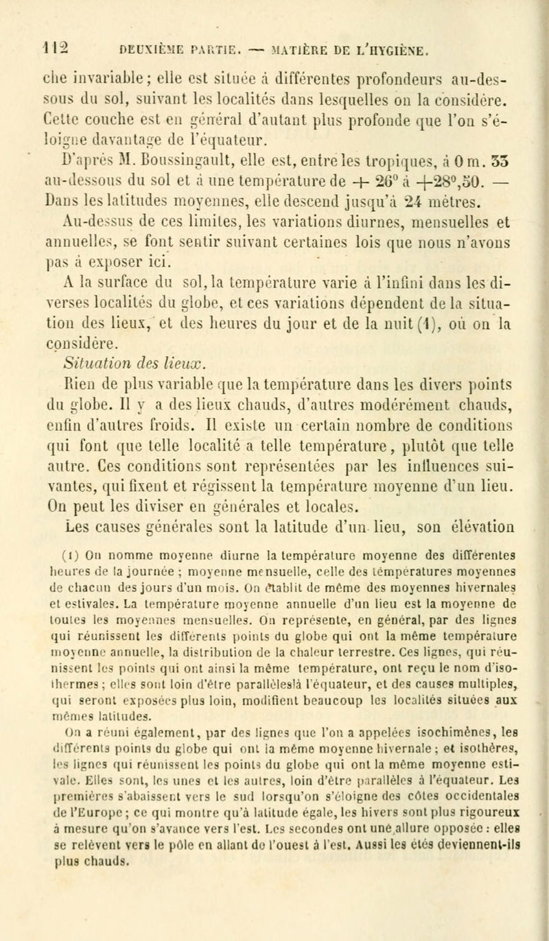 che invariable; elle est située a différentes profondeurs au-des- sous du sol, suivant les localités dans lesquelles on la considère. Cette couche est en général d'autant plus profonde que l'on s'é- loigne davantage de l'équateur. D'après M. Boussingault, elle est, entre les tropiques, à Om. 35 au-dessous du sol et à une température de -+- 26° à -f-28°,50. — Dans les latitudes moyennes, elle descend jusqu'à 24 mètres. Au-dessus de ces limites, les variations diurnes, mensuelles et annuelles, se font sentir suivant certaines lois que nous n'avons pas ;i exposer ici. A la surface du sol, la température varie à l'infini dans les di- verses localités du globe, et ces variations dépendent de la situa- tion des lieux, et des heures du jour et de la nuit(1), où on la considère. Situation des lieux. Rien de plus variable que la température dans les divers points du globe. Il y a des lieux chauds, d'autres modérément chauds, enfin d'autres froids. Il existe un certain nombre de conditions qui font que telle localité a telle température, plutôt que telle autre. Ces conditions sont représentées par les inlluences sui- vantes, qui fixent et régissent la température moyenne d'un lieu. On peut les diviser en générales et locales. Les causes générales sont la latitude d'un lieu, son élévation (1) On nomme moyenne diurne la température moyenne des différentes heures de ia journée ; moyenne mensuelle, celle des températures moyennes de chacun des jours d'un mois. On établit de même des moyennes hivernales et estivales. La température moyenne annuelle d'un lieu est la moyenne de toutes les moyennes mensuelles. On représente, en général, par des lignes qui réunissent les différents points du globe qui ont la même température moyenne annuelle, la distribution de la chaleur terrestre. Ces lignes, qui réu- nisienl les points qui ont ainsi la même température, ont reçu le nom d'iso- ihermes; elles sont loin d'être paralléleslà l'équateur, et des causes multiples, qui seront exposées plus loin, modifient beaucoup les localités situées aux mêmes latitudes. On a réuni également, par des lignes que l'on a appelées isochimènes, les différents points du globe qui ont ia même moyenne hivernale ; et isothéres, les lignes qui réunissent les points du globe qui ont la même moyenne esti- vale. Elles sont, les unes et les autres, loin d'être parallèles à l'équateur. Les premières s'abaissent vers le sud lorsqu'on s'éloigne des côtes occidentales de l'Europe ; ce qui montre qu'à latitude égale, les hivers sont plus rigoureux à mesure qu'on s'avance vers l'est. Les secondes ont une allure opposée : elles se relèvent vers le pôle en allant de l'ouest à l'est. Aussi les étés deviennent-ils plus chauds.