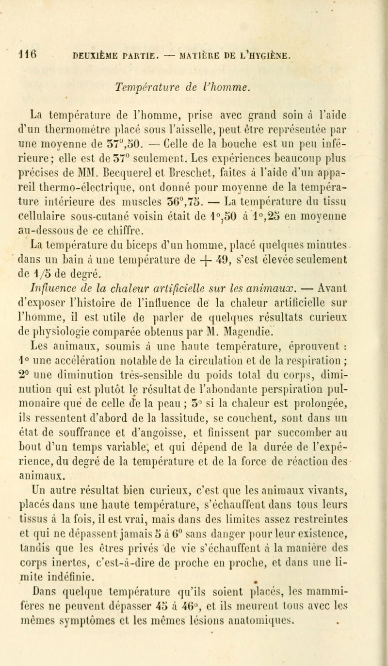 Température de l'homme. La température de l'homme, prise avec grand soin à l'aide d'un thermomètre placé sous l'aisselle, peut être représentée par une moyenne de 57°,50. — Celle de la bouche est un peu infé- rieure; elle est de 57° seulement. Les expériences beaucoup plus précises de MM. Becquerel et Breschet, faites à l'aide d'un appa- reil thermo-électrique, ont donné pour moyenne de la tempéra- ture intérieure des muscles 56°,75. — La température du tissu cellulaire sous-cutané voisin était de 1°?50 à l°,2o en moyenne au-dessous de ce chiffre. La température du biceps d'un homme, placé quelques minutes dans un bain dune température de -j- 49, s'est élevée seulement de I/o de degré. Influence de la chaleur artificielle sur les animaux. — Avant d'exposer l'histoire de l'inlluence de la chaleur artificielle sur l'homme, il est utile de parler de quelques résultats curieux de physiologie comparée obtenus par M. Magendie. Les animaux, soumis à une haute température, éprouvent : 1° une accélération notable de la circulation et de la respiration ; 2° une diminution trés-sensible du poids total du corps, dimi- nution qui est plutôt le résultat de l'abondante perspiralion pul- monaire que de celle Je la peau ; 5° si la chaleur est prolongée, ils ressentent d'abord de la lassitude, se couchent, sont dans un état de souffrance et d'angoisse, et finissent par succomber au bout d'un temps variable, et qui dépend de la durée de l'expé- rience, du degré de la température et de la force de réaction des animaux. Un autre résultat bien curieux, c'est que les animaux vivants, placés dans une haute température, s'échauffent dans tous leurs tissus à la fois, il est vrai, mais dans des limites assez restreintes et qui ne dépassent jamais 5 à 6° sans danger pour leur existence, tandis que les êtres privés de vie s'échauffent à la manière des corps inertes, c'est-à-dire de proche en proche, et dans une li- mite indéfinie. Dans quelque température qu'ils soient placés, les mammi- fères ne peuvent dépasser 45 à 46°, et ils meurent tous avec les mêmes symptômes et les mêmes lésions anatomiques.