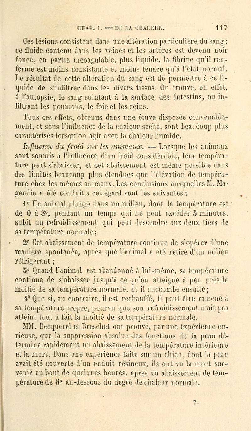 Ces lésions consistent dans une altération particulière du sang; ce fluide contenu dans les veines et les artères est devenu noir foncé, en partie incoagulable, plus liquide, la fibrine qu'il ren- ferme est moins consistante et moins tenace qu'à l'état normal. Le résultat de cette altération du sang est de permettre à ce li- quide de s'infiltrer dans les divers tissus. On trouve, en effet, à l'autopsie, le sang suintant à la surface des intestins, ou in- filtrant les poumons, le foie et les reins. Tous ces effets, obtenus dans une étuve disposée convenable- ment, et sous l'influence de la chaleur sèche, sont beaucoup plus caractérisés lorsqu'on agit avec la chaleur humide. Influente du froid sur les animaux. '— Lorsque les animaux sont soumis à l'influence d'un froid considérable, leur tempéra- ture peut s'abaisser, et cet abaissement est même possible dans des limites beaucoup plus étendues que l'élévation de tempéra- ture chez les mêmes animaux. Les conclusions auxquelles M. Ma- gendie a été conduit à cet égard sont les suivantes : 1° Un animal plongé clans un milieu, dont la température est de 0 à 8°, pendant un temps qui ne peut excéder o minutes, subit un refroidissement qui peut descendre aux deux tiers de sa température normale ; 2° Cet abaissement de température continue de s'opérer d'une manière spontanée, après que l'animal a été retiré d'un milieu réfrigérant ; 3° Quand l'animal est abandonné à lui-même, sa température continue de s'abaisser jusqu'à ce qu'on atteigne à peu près la moitié de sa température normale, et il succombe ensuite ; 4° Que si, au contraire, il est rechauffé, il peut être ramené a sa température propre, pourvu que son refroidissement n'ait pas atteint tout à fait la moitié de sa température normale. MM. Becquerel et Breschet ont prouvé, par une expérience cu- rieuse, que la suppression absolue des fonctions de la peau dé- termine rapidement un abaissement de la température intérieure et la mort. Dans une expérience faite sur un chien, dont la peau avait été couverte d'un enduit résineux, ils ont vu la mort sur- venir au bout de quelques heures, après un abaissement de tem- pérature de 6° au-dessous du degré de chaleur normale.