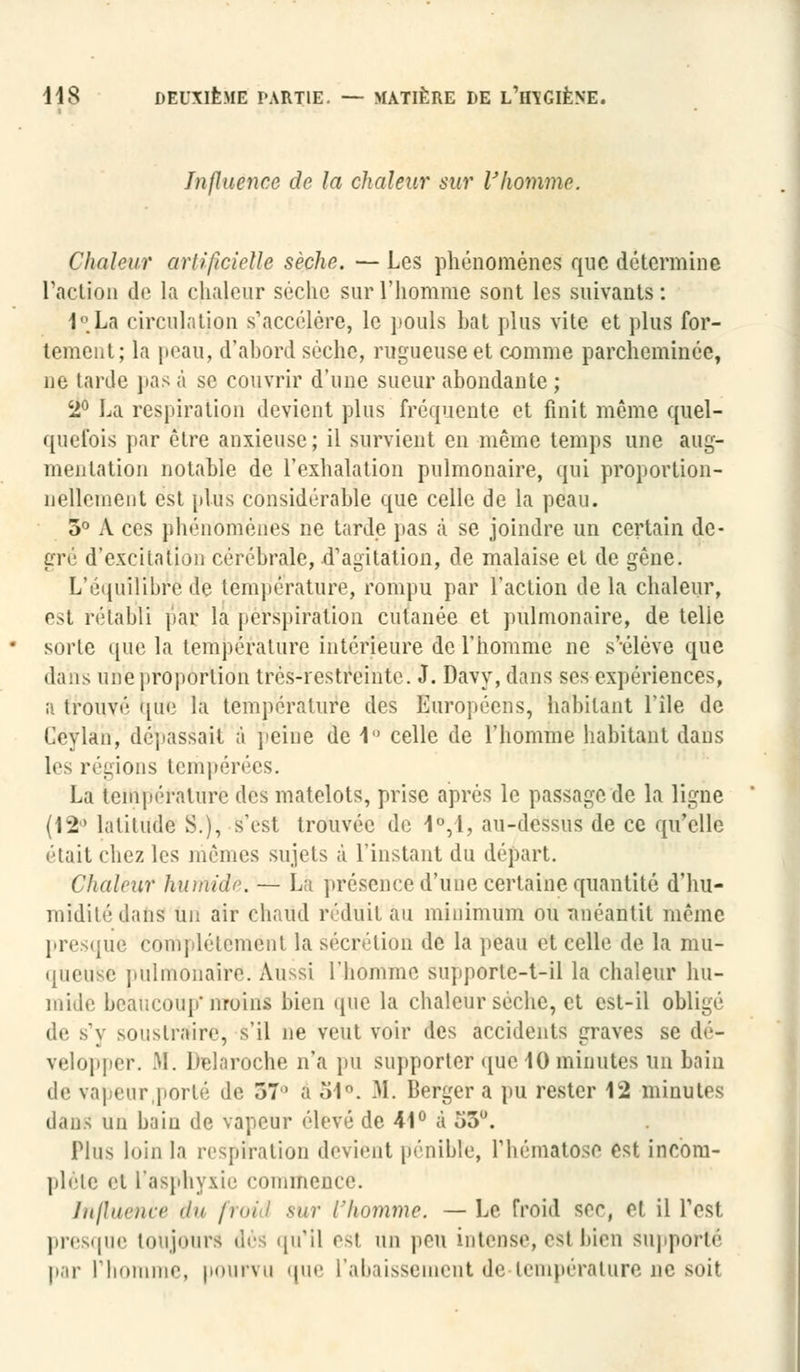 Influence de la chaleur sur l'homme. Chaleur artificielle sèche. — Les phénomènes que détermine l'action de la chaleur sèche sur l'homme sont les suivants : l'.La circulation s'accélère, le pouls bat plus vite et plus for- tement; la peau, d'abord sèche, rugueuse et comme parcheminée, ne larde pas à se couvrir d'une sueur abondante ; 2° La respiration devient plus fréquente et finit même quel- quefois par être anxieuse; il survient en même temps une aug- mentation notable de l'exhalation pulmonaire, qui proportion- nellement est plus considérable que celle de la peau. 5° A ces phénomènes ne tarde pas à se joindre un certain de- gré d'excitation cérébrale, d'agitation, de malaise et de gêne. L'équilibre de température, rompu par l'action de la chaleur, e>t rétabli par la perspiralion cutanée et pulmonaire, de telle sorte que la température intérieure de l'homme ne s'-élève que dans une proportion trés-restreinte. J. Davy, dans ses expériences, a trouvé que la température des Européens, habitant l'île de Ceylan, dépassait à peine de 1 celle de l'homme habitant dans 1rs régions tempérées. La température des matelots, prise après le passage de la ligne {\'ï* latitude S.), s'est trouvée de 1°,1, au-dessus de ce qu'elle était chez les mêmes sujets à l'instant du départ. Chaleur humide. — La présence'd'Une certaine quantité d'hu- midité dans un air chaud réduit au minimum ou anéantit même presque complètement la sécrétion «le la peau et celle de la mu- queuse pulmonaire. Aussi l'homme supportc-t-il la chaleur hu- mide beaucoup*moins bien que la chaleur sèche, et est-il obligé de s'y soustraire, s'il ne veut voir des accidents graves se dé- velopper. M. Delaroche n'a pu supporter que 10 minutes un bain de vapeur .porté de 57° â 54°. M. Berger a pu rester 12 minutes clans un bain de vapeur élevé de 41° à o5u. Plus loin la respiration devient pénible, l'hématose est incom- plète et l'asphyxie commence. Influence du froid sur l'homme. —Le froid ser, cl il l'est presque toujours dès qu'il es! un peu intense, est bien supporté par l'homme, pourvu que l'abaissement de température ne soit