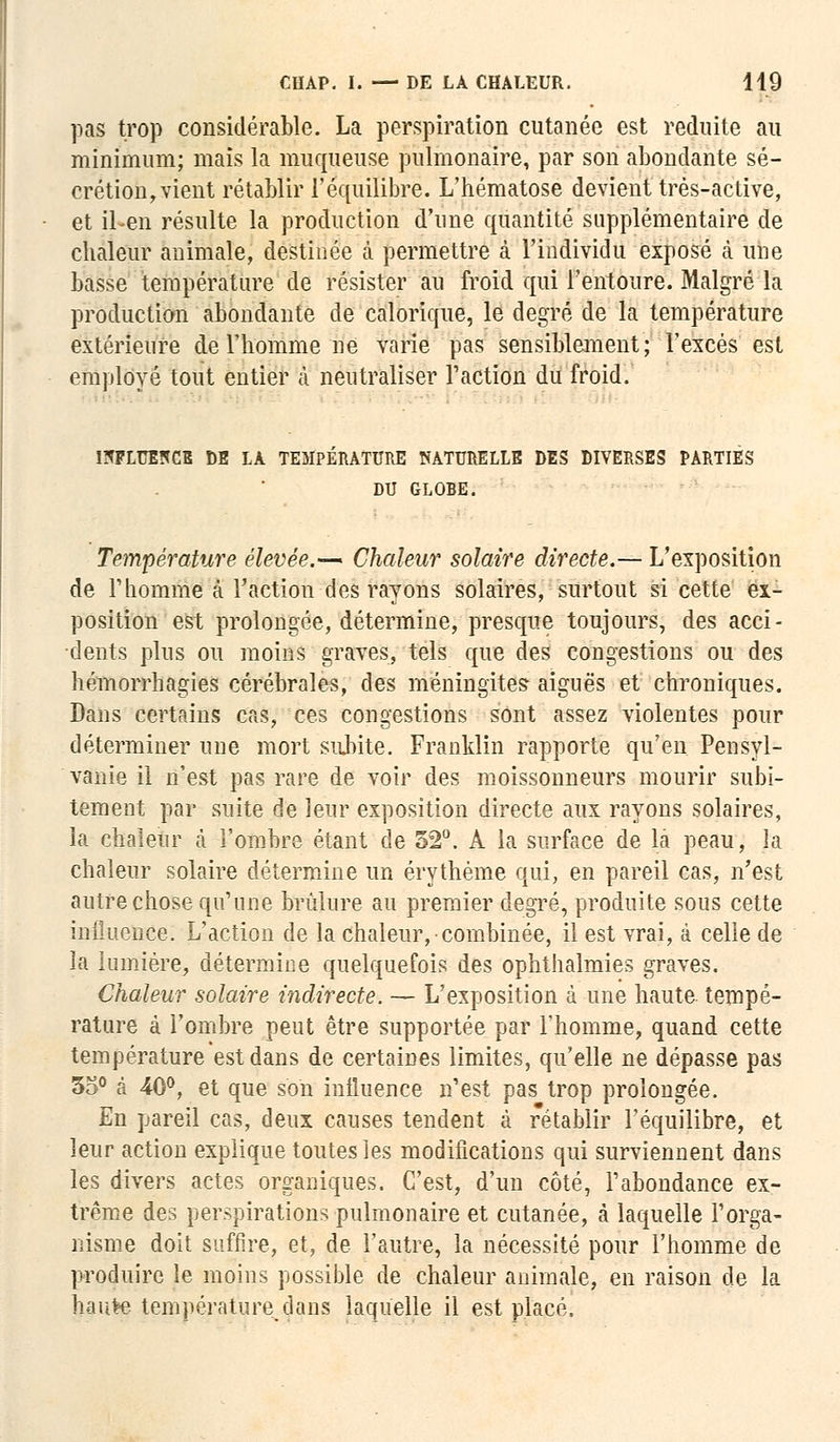 pas trop considérable. La perspiration cutanée est réduite au minimum; maïs la muqueuse pulmonaire, par son abondante sé- crétion, vient rétablir l'équilibre. L'hématose devient très-active, et il-en résulte la production d'une quantité supplémentaire de chaleur animale, destinée à permettre à l'individu exposé à une basse température de résister au froid qui l'entoure. Malgré la production abondante de calorique, le degré de la température extérieure de l'homme ne varie pas sensiblement; l'excès est employé tout entier à neutraliser l'action du froid. INFLUENCE DE LA TEMPERATURE NATURELLE DES DIVERSES PARTIES DU GLOBE. Température élevée.— Chaleur solaire directe.— L'exposition de Thomme à l'action des rayons solaires, surtout si cette ex- position est prolongée, détermine, presque toujours, des acci- dents plus ou moins graves, tels que des congestions ou des hémorrhagies cérébrales, des méningites aiguës et chroniques. Dans certains cas, ces congestions sont assez violentes pour déterminer une mort subite. Franklin rapporte qu'en Pensyl- vanie il n'est pas rare de voir des moissonneurs mourir subi- tement par suite de leur exposition directe aux rayons solaires, la chaleur ta l'ombre étant de 52°. A la surface de la peau, la chaleur solaire détermine un érythème qui, en pareil cas, n'est autre chose qu'une brûlure au premier degré, produite sous cette iniluence. L'action de la chaleur, combinée, il est vrai, à celle de la lumière, détermine quelquefois des ophthalmies graves. Chaleur solaire indirecte. — L'exposition à une haute tempé- rature à l'ombre peut être supportée par l'homme, quand cette température est dans de certaines limites, qu'elle ne dépasse pas 35° à 40°, et que son influence n'est pas trop prolongée. En pareil cas, deux causes tendent à rétablir l'équilibre, et leur action explique toutes les modifications qui surviennent dans les divers actes organiques. C'est, d'un côté, l'abondance ex- trême des perspirations pulmonaire et cutanée, à laquelle l'orga- nisme doit suffire, et, de l'autre, la nécessité pour l'homme de produire le moins possible de chaleur animale, en raison de la haute température dans laquelle il est placé.
