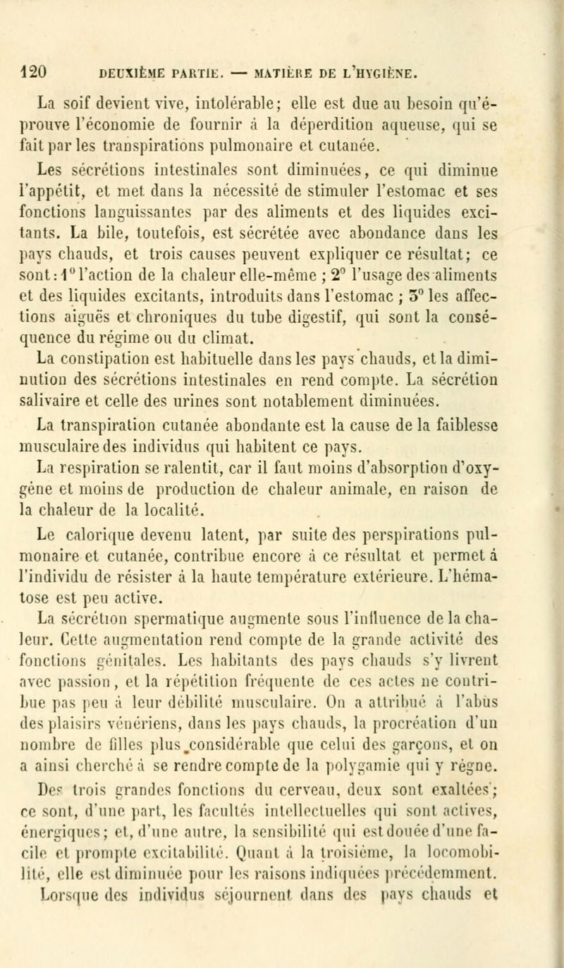 La soif devient vive, intolérable; elle est due au besoin qu'é- prouve l'économie de fournir à la déperdition aqueuse, qui se fait par les transpirations pulmonaire et cutanée. Les sécrétions intestinales sont diminuées, ce qui diminue l'appétit, et met dans la nécessité de stimuler l'estomac et ses fonctions languissantes par des aliments et des liquides exci- tants. La bile, toutefois, est sécrétée avec abondance dans les pays chauds, et trois causes peuvent expliquer ce résultat; ce sont :1° l'action de la chaleur elle-même ; 2° l'usage des aliments et des liquides excitants, introduits dans l'estomac ; 3° les affec- tions aiguës et chroniques du tube digestif, qui sont la consé- quence du régime ou du climat. La constipation est habituelle dans les pays chauds, et la dimi- nution des sécrétions intestinales en rend compte. La sécrétion salivaire et celle des urines sont notablement diminuées. La transpiration cutanée abondante est la cause de la faiblesse musculaire des individus qui habitent ce pays. La respiration se ralentit, car il faut moins d'absorption d'oxy- gène et moins de production de chaleur animale, en raison de la chaleur de la localité. Le calorique devenu latent, par suite des perspirations pul- monaire et cutanée, contribue encore à ce résultat et permet à l'individu de résister à la haute température extérieure. L'héma- tose est peu active. La sécrétion spermatique augmente sous l'influence de la cha- leur. Cette augmentation rend compte de la grande activité des fonctions génitales. Les habitants des pays chauds s'y livrent avec passion, et la répétition fréquente de ces actes ne contri- bue pas peu à leur débilité musculaire. On a attribué à l'abus (\v> plaisirs vénériens, dans les pays chauds, la procréation d'un nombre de filles plusjconsidérable que celui des garçons, et on a ainsi cherché à se rendre compte de la polygamie qui y régne. Des trois grandes fondions du cerveau, deux sont exaltées'; rc sont, d'une part, les facultés intellectuelles qui sont actives, énergiques; et, d'une autre, la sensibilité qui est douée d'une fa- cile fi prompte excitabilité. Quant à la troisième, la locomobi- lité, elle est diminuée pour les raisons indiquées précédemment. Lorsque des individus séjournent dans des pays chauds et