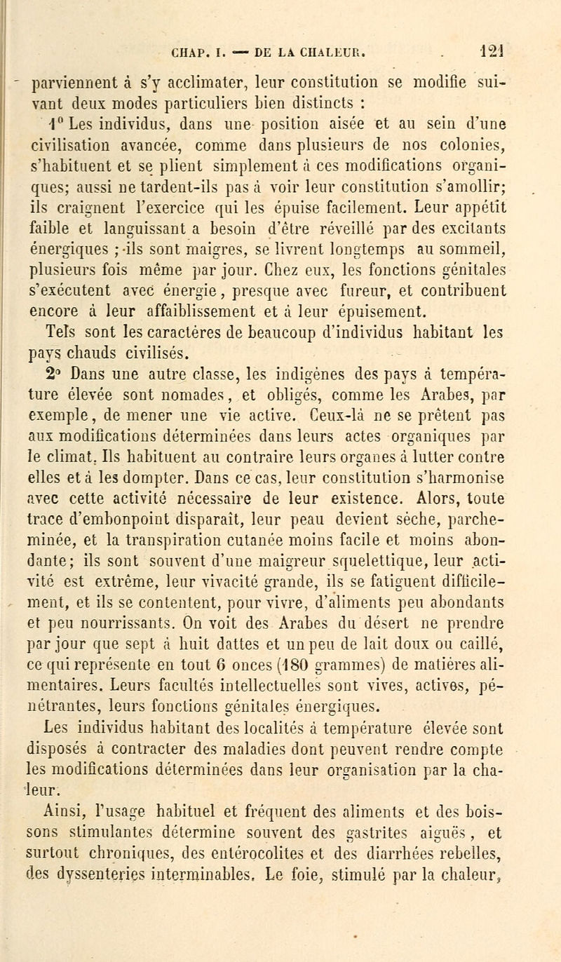 parviennent à s'y acclimater, leur constitution se modifie sui- vant deux modes particuliers bien distincts : 4° Les individus, dans une position aisée et au sein d'une civilisation avancée, comme dans plusieurs de nos colonies, s'habituent et se plient simplement à ces modifications organi- ques; aussi ne tardent-ils pas à voir leur constitution s'amollir; ils craignent l'exercice qui les épuise facilement. Leur appétit faible et languissant a besoin d'être réveillé par des excitants énergiques ; -ils sont maigres, se livrent longtemps au sommeil, plusieurs fois même par jour. Chez eux, les fonctions génitales s'exécutent avec énergie, presque avec fureur, et contribuent encore à leur affaiblissement et à leur épuisement. Tels sont les caractères de beaucoup d'individus habitant les pays chauds civilisés. 2° Dans une autre classe, les indigènes des pays à tempéra- ture élevée sont nomades, et obligés, comme les Arabes, par exemple, de mener une vie active. Ceux-là ne se prêtent pas aux modifications déterminées dans leurs actes organiques par le climat. Ils habituent au contraire leurs organes à lutter contre elles et à les dompter. Dans ce cas, leur constitution s'harmonise avec cette activité nécessaire de leur existence. Alors, toute trace d'embonpoint disparaît, leur peau devient sèche, parche- minée, et la transpiration cutanée moins facile et moins abon- dante; ils sont souvent d'une maigreur squelettique, leur acti- vité est extrême, leur vivacité grande, ils se fatiguent difficile- ment, et ils se contentent, pour vivre, d'aliments peu abondants et peu nourrissants. On voit des Arabes du désert ne prendre par jour que sept à huit dattes et un peu de lait doux ou caillé, ce qui représente en tout 6 onces (180 grammes) de matières ali- mentaires. Leurs facultés intellectuelles sont vives, actives, pé- nétrantes, leurs fonctions génitales énergiques. Les individus habitant des localités à température élevée sont disposés à contracter des maladies dont peuvent rendre compte les modifications déterminées dans leur organisation par la cha- leur. Ainsi, l'usage habituel et fréquent des aliments et des bois- sons stimulantes détermine souvent des gastrites aiguës, et surtout chroniques, des entérocolites et des diarrhées rebelles, des dyssenteries interminables, Le foie, stimulé par la chaleur,
