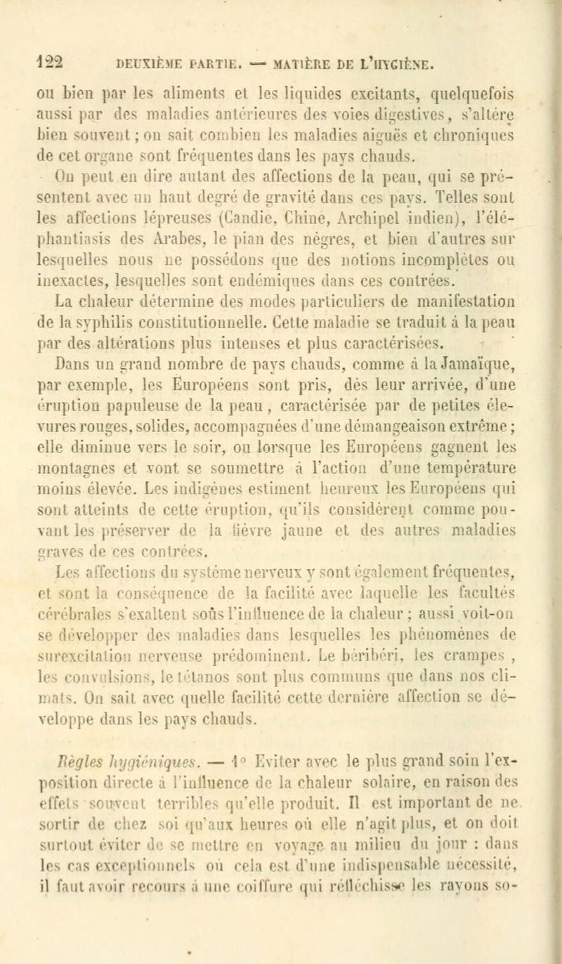 ou bien par les aliments et les liquides excitants, quelquefois aussi par îles maladies antérieures des voies digestives, s'altère 1 i ivent ; on sail combien les maladies aiguës et chroniques de cet organe sont fréquentes dans les pays chauds. On peut en dire autant des affections de la peau, qui se pré- sentent avec un haut degré de gravité dans ces pays. Telles sont les affections lépreuses (Candie. Chine, Archipel indien), l'élé- phantiasis des Arabes, le pian des nègres, et bien d'autres sur lesquelles nous ne possédons que des notions incomplètes ou inexactes, lesquelles sont endémiques dans ces contrées. La chaleur détermine des modes particuliers de manifestation de la syphilis constitutionnelle. Cette maladie se traduit à la peau par des altérations plus intenses et plus caractérisées. Dans un grand nombre de pays chauds, comme à La Jamaïque, par exemple, les Européens sont pris, dès leur arrivée, d'une éruption papuleuse de la peau, caractérisée par de petites éle- vures rouges, solides, accompagnées d'une démangeaison extrême ; elle diminue vers le soir, ou lorsque les Européens gagnent les montagnes et vont se soumettre à l'action d'une température moins ('levée. Les indigènes estiment heureux les Européens qui sont atteints de cette éruption, qu'ils considèrent comme pou- vant les préserver de la lièvre jaune et des autres maladies f'iav ■in système nerveux y sont également fréqui inonce de la fai laquelle les facultés cérébrales s'exaltent soûs l'influence de la chaleur; aussi voit-on relopper des maladies dans lesquelles les phénomènes de surexcitation nerveuse prédominent. Le béribéri, les crai I nos sont plus communs que dans nos di- sait avec quelle facilité cette dernière affection se dé- veloppe dans les pays chauds. Règles hygiéniques. — i° Eviter avec le plus grand soin l'ex- position directe a l'inlluence de la chaleur solaire, en raison i}c^ terribles qu'elle produit. Il est importai)' sortir de chez .soi qu'aux heures ou elle n'agit plus, et on ''ni! surtout éviter de se mettre en voyage au milieu du jour : dans les ras exceptionnels où cela est d'une indispensable uécessité, il faut avoir recours .1 une coiffure qui réfléchisse les rayons so-