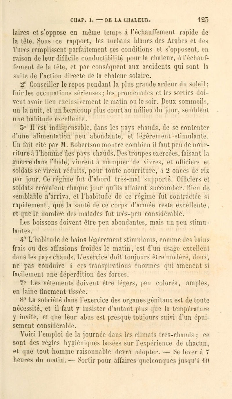 laires et s'oppose en même temps à réchauffement rapide de la tête. Sous ce rapport, les turbans Mânes des Arabes et des Turcs remplissent parfaitement ces conditions et s'opposent, en raison de leur difficile conductibilité pour la chaleur, à réchauf- fement de la tête, et par conséquent aux accidents qui sont la suite de l'action directe de la chaleur solaire. 2° Conseiller le repos pendant la pins grande ardeur du soleil; fuir les occupations sérieuses; les promenades et les sorties doi- vent avoir lieu exclusivement le matin ou le soir. Deux sommeils, un la nuit, et un beaucoup plus court au milieu du jour, semblent une habitude excellente. 3° Il est indispensable, dans les pays chauds, de se contenter d'une alimentation peu abondante, et légèrement-stimulante. Un fait cité par M. Robertson montre combien il faut peu de nour- ritures l'homme des pays chauds. Des'troupes exercées, faisant la guerre dans Flnde, vinrent à manquer de vivres, et officiers et soldats sévirent réduits, pour toute nourriture, à 2 onces de riz par jour. Ce régime fut d'abord très-mal supporté. Officiers et soldats croyaient chaque jour qu'ils allaient succomber. Rien de semblable n'arriva, et l'habitude de ce régime fut contractée si rapidement, que la santé de ce corps d'armée resta excellente, et que le nombre des malades fut très-peu considérable. Les boissons doivent être peu abondantes, mais un peu stimu- lantes. 4° L'habitude de bains légèrement stimulants, comme d( frais ou des affusions froides le matin, est d'un usage excellent dans les pays chauds. L'exercice doit toujours être modéré, doux, ne pas conduire à ces transpirations énormes qui amènent s>i facilement une déperdition des forces. 7° Les vêtements doivent être légers, peu colorés, amples, en laine finement tissée. 8° La sobriété dans l'exercice des organes génitaux est de toute nécessité, et il faut y insister d'autant plus que la température y invite, et que leur abus est presque toujours suivi d'un épui- sement considérable.. Voici l'emploi de la journée dans les climats très-chauds ; ce sont des régies hygiéniques basées sur F expérience de chacun, et que tout homme raisonnable devra adopter. — Se lever à 7 heures du matin.— Sortir pour affaires quelconques jusqu'à in