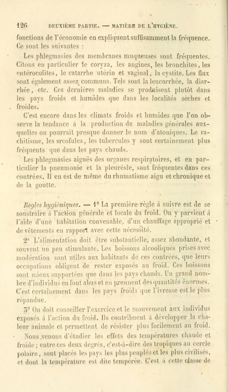 fonctions de l'économie en expliquent suffisamment la fréquence. Ce sont les suivantes : Les pblegmasies des membranes muqueuses sont fréquentes. Citons en particulier le coryza, les angines, les bronchites, les ntérocolites, le catarrhe utérin et vaginal, la cystite. Les llux sont également assez_ communs. Tels sont la leucorrhée, la diar- rhée, etc. Ces dernières maladies se produisent plutôt dans les pays froids et humides que dans les localités sèches et froides. C'est encore dans les climats froids et humides que Ton ob- serve la tendance à la production de maladies générales aux- quelles on pourrait presque donner le nom d'aloniques. Le ra- chitisme, les srcofules, les tubercules y sont certainement plus fréquents que dans les pays chauds. Les phlegmasies aiguës des organes respiratoires, et en par- ticulier la pneumonie et la pleurésie, sont fréquentes dans ces contrées. Il en est de môme du rhumatisme aigu et chronique et de la goutte. Règles hygiéniques. — 1° La première règle à suivre est de se soustraire à l'action générale et locale du froid. On y parvient à l'aide d'une habitation convenable, d'un chauffage approprié et de vêtements en rapport avec cette nécessité. 2° L'alimentation doit être substantielle, assez abondante, et souvent un peu stimulante. Les boissons alcooliques prises avec modération sont utiles aux habitants de ces contrées, que leurs occupations obligent de rester exposés au froid. Ces boissons sont mieux supportées que dans les pays chauds. In grand nom- bre d'individus en l'ont abus et eu prennent dés quantités énormes. I Ttainement dans les pays froids que l'ivresse est le plus répandue. .V On doit conseiller l'exercice et le mouvement aux individus îs ;i l'action du froid. Ils contribuent à développer la cha- leur animait' et permettent de résister plus facilement au froid. Nous.venons d'étudier les effets des températures chaude et froide; entre ces deux degrés, c'est-à-dire des tropiques au cercle polaire, BOEt placés les pays les plus peuplésel les plus civilisés, ei dont la température esl dite tempérée. C'est à cette classe de