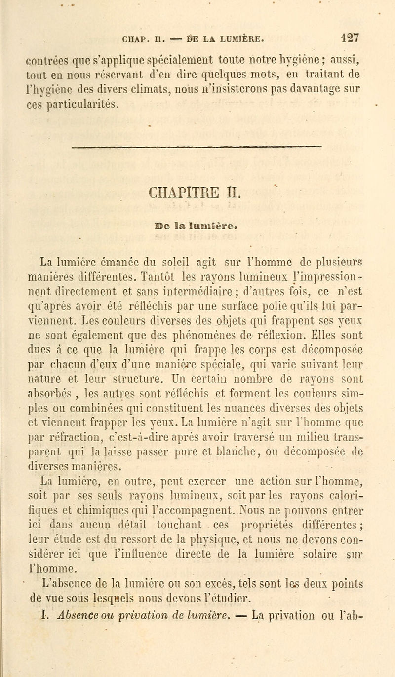 contrées que s'applique spécialement toute notre hygiène ; aussi, tout en nous réservant d'en dire quelques mots, en traitant de l'hygiène des divers climats, nous n'insisterons pas davantage sur ces particularités. CHAPITRE IL De la lumière. La lumière émanée du soleil agit sur l'homme de plusieurs manières différentes. Tantôt les rayons lumineux l'impression- nent directement et sans intermédiaire ; d'autres fois, ce n'est qu'après avoir été réfléchis par une surface polie qu'ils lui par- viennent. Les couleurs diverses des objets qui frappent ses yeux ne sont également que des phénomènes de- réflexion. Elles sont dues à ce que la lumière qui frappe les corps est décomposée par chacun d'eux d'une manière spéciale, qui varie suivant leur nature et leur structure. Un certain nombre de rayons sont absorbés , les autres sont réfléchis et forment les couleurs sim- ples ou combinées qui constituent les nuances diverses des objets et viennent frapper les yeux. La lumière n'agit sur l'homme que par réfraction, c'est-à-dire après avoir traversé un milieu trans- parent qui la laisse passer pure et blanche, ou décomposée de diverses manières. La lumière, en outre, peut exercer une action sur l'homme, soit par ses seuls rayons lumineux, soit par les rayons calori- fiques et chimiques qui l'accompagnent. >'ous ne pouvons entrer ici dans aucun détail touchant ces propriétés différentes ; leur étude est du ressort de la physique, et nous ne devons con- sidérer ici que l'influence directe de la lumière solaire sur l'homme. L'absence de la lumière ou son excès, tels sont les deux points de vue sous lesquels nous devons l'étudier. X. Absence ou privation de lumière. — La privation ou Tab-