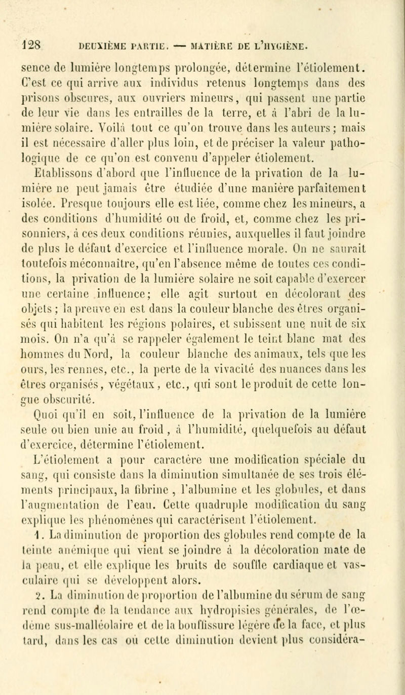 sence de lumière longtemps prolongée, détermine l'éliolement. C'est ee qui arrive aux individus retenus longtemps dans des prisons obscures, aux ouvriers mineurs, qui passent une partie de leur vie dans les entrailles de la terre, et à l'abri de la lu- mière solaire. Voilà tout ce qu'on trouve dans les auteurs; mais il est nécessaire d'aller plus loin, et de préciser la valeur patho- logique de ce qu'on est convenu d'appeler étiolement. Etablissons d'abord que l'inlluence de la privation de la lu- mière ne peut jamais être étudiée d'une manière parfaitement isolée. Presque toujours elle est liée, comme chez les mineurs, a des conditions d'humidité ou de froid, et, comme chez les pri- sonniers, à ces deux conditions réunies, auxquelles il faut joindre de plus le défaut d'exercice et rinlluence morale. On ne saurait toutefois méconnaître, qu'en l'absence même de toutes ces condi- tions, la privation de la lumière solaire ne soit capable d'exercer une certaine iniluence; elle agit surtout en décolorant des objets ; la preuve en est dans la couleur blanche des êtres organi- sés qui habitent les régions polaires, et subissent une nuit de six mois. On n'a qu'à se rappeler également le teint blanc mat des hommes du Nord, la couleur blanche des animaux, tels que les ours, les rennes, etc., la perte de la vivacité des nuances dans les êtres organisés, végétaux, etc., qui sont le produit de cette lon- gue obscurité. Quoi qu'il en soit, l'inlluence de la privation de la lumière seule ou bien unie au froid , à l'humidité, quelquefois au défaut d'exercice, détermine réliolement. L'étiolement a pour caractère une modification spéciale du sang, qui consiste dans la diminution simultanée de ses trois élé- ments principaux, la fibrine , l'albumine et les globules, et dans l'augmentation de l'eau. Cette quadruple modification du sang explique les phénomènes qui caractérisent l'étiolement. 1. La diminution de proportion des globules rend compte de la teinte anémique qui vient se joindre à la décoloration mate de la peau, et elle explique les bruits de soufllc cardiaque et vas- culaire qui se développent alors. 2. La diminution de proportion de l'albumine du sérum de sang rend compte de la tendance aux hydropisies générales, de l'œ- déme SUS-malléolaire et de la bouffissure légère delà face, et plus tard, dans les cas ou celte diminution devient plus considéra-